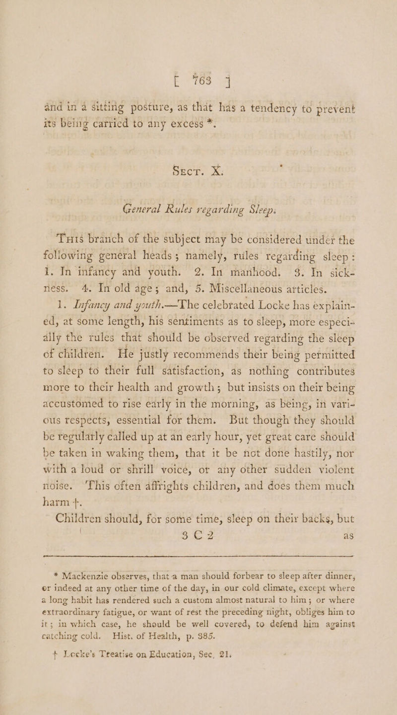 E es 4 and in a sitting posture, as that has a tendency to prevent its being carried to any excess *. Secr. X: General Rules regarding Sleep: Tuts branch of the subject may be considered undet the following general heads; namely, rules regarding sleep : 1, In infancy and youth: 2. In marihood. 3. In sick- ness. 4. In old age; and, 5. Miscellaneous articles. 1. Infancy and youth —The celebrated Locke has explain- ed, at some length, his sentiments as to sleep, more especi- ally the rules that should be observed regarding the sleep of children. He justly recommends their being permitted to sleep to their full satisfaction, as nothing contributes more to their health and growth; but insists on their being accustomed to rise early in the morning, as being, in vari- ous respects, essential for them. But though they should be regularly called up at an early hour, yet great care should be taken in waking them, that it be not done hastily, nor with a loud or shrill voice, or any other sudden violent noise. ‘This often affrights children, and does them much harm +. Children should, for some time, sleep on their backs, but | $€2 as * Mackenzie observes, that a man should forbear to sleep after dinner, er indeed at any other time of the day, in our cold climate, except where a long habit has rendered such a custom almost natural to him; or where extraordinary fatigue, or want of rest the preceding night, obliges him to it; im which case, he should be well covered, to defend him against catching cold. Hist. of Health, p. $85. + Locke’s Treatise on Education, Sec, 21.