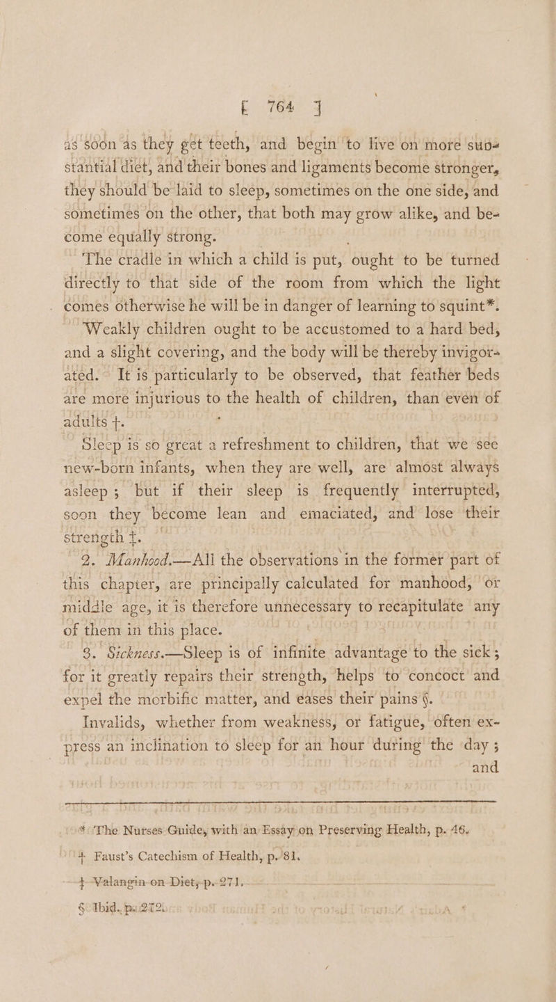 as soon as they get teeth, and begin ‘to live on more sup stantial diet, and'their bones and ligaments become stronger, they should be laid to sleep, sometimes on the one side, and sometimes on the other, that both may grow alike, and be- come equally strong. The cradle in which a child is put, ‘otight to be turned directly to that side of the room from which the light . comes otherwise he will be in danger of learning to squint™. Weakly children ought to be accustomed to a hard bed, and a slight covering, and the body will be thereby invigor- ated. It is particularly to be observed, that feather beds are more injurious to the health of children, than even of adults +. Sleep 1S sO great a refreshment to children, that we sec new-born infants, when they are well, are almost always asleep; but if their sleep is frequently interrupted, soon they become lean and emaciated, and lose their strength ft. 7 9. Manhood.—All the observations in the former part of this chapter, are principally calculated for manhood, or middle age, it is therefore UAE CERPaLy, to 0 recapitulate any of them i in this place. 7 a Sickness.—Sleep i is of infinite advantage to the sick ; for it greatly repairs their strength, helps to concoct and expel the morbific matter, and eases their pains §. Invalids, whether from weakness, or fatigue, often ex- press an inclination to sleep for an hour during the day ; and * ‘The Nurses Guide, with an Essay on Preserving Health, p. 46. 4 Faust’s Catechism of Health, p.’81, { Valangin on Diet;-p. 27] Cf Thid.. pu272