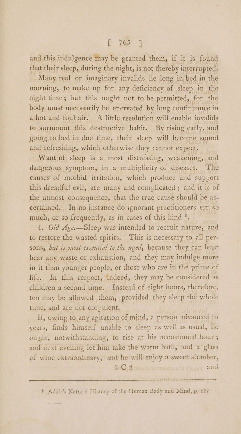and this indulgence may be granted them, if it is found that their sleep, during the night, is not thereby interrupted, Many real or imaginary invalids lie long in bed in the morning, to make up for any deficiency of sleep in the night time; but this ought not to be permitted, for the body must necessarily be enervated by long continuance in a hot and foul air. A little resolution will enable invalids to.surmount this destructive habit. By rising early, and going to bed in due time, their sleep will become sound and refreshing, which otherwise they cannot expect. | Want of sleep is a most distressing, weakening, and dangerous symptom, in a multiplicity of diseases. ‘The causes of morbid irritation, which produce and support this dreadful evil, are many and complicated ; and it is of the utmost consequence, that the true cause should be as- certained.,. In no instance do ignorant practitioners err, so much, or so frequently, as in cases of this kind *. 4. Old Age.—Sleep was intended to recruit nature, and to restore the wasted spirits. ‘This is necessary to all per- sons; but is most essential to the aged, because they can least bear any, waste or exhaustion, and they may indulge more in it than younger people, or those who are in the prime of life. In this respect, indeed, they may be considered as children a second time. . Instead of eight hours, therefore, ten may be allowed them, provided they sleep the whole time, and are not corpulent, If, owing to any agitation of mind, a person advanced in years, finds himself unable to sleep as well as usual, he ought, notwithstanding, to rise at his accustomed hour 3 and next evening let him take the warm bath, and a glass of wine extraordinary, ‘and’ he will enjoy a sweet slumber, 3G 3 and ~ * Adair’s Natural History of the Human Body and Mind, p. 53;