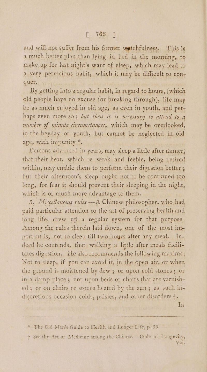 and will not suffer from his former watchfulness. This ig a much better plan than lying in bed in the morning, to make up for last night’s want of sleep, which may lead to a very pernicious habit, which it may be difficult to con- quer. By getting into a regular habit, in regard to hours, (which old people have no excuse for breaking through), life may be as much enjoyed in old age, as even in youth, and per-~ haps even more so 3 but then it is necessary to attend to a number of minute circumstances, which may be overlooked, in the heyday of youth, but cannot be neglected in old age, with impunity *, Persons advanced in years, may sleep a little after dinner; that their heat, which is weak and feeble, being retired within, may enable them to perform their digestion better ; but their afternoon’s sleep ought not to be continued too long, for fear it should prevent their sleeping in the night, which is of much more advantage to them. 5. Miscellaneous rules-—A Chinese philosopher, who had paid particular attention to the art of preserving health and long life, drew up a regular system for that purpose Among the rules therein laid down, one of the most im- portant is, not to sleep till two hoyrs after any meal. In- deed he contends, that walking a little after meals facili- tates digestion. rie also recommends the following maxims; Not to sleep, if you can ayoid it, in the open air, or when the ground is moistened by dew ; or upon cold stones; or in a damp place; nor upon beds or chairs that are varnish- ed; or on chairs or stones heated by the sun ; as such ins discretions occasion colds, palsies, and other disorders +. * The Old Man’s Guide to Health and Longer Life, p. 33. + See the Art of Medicine among the Chinese, Code of Longevity, Vol.