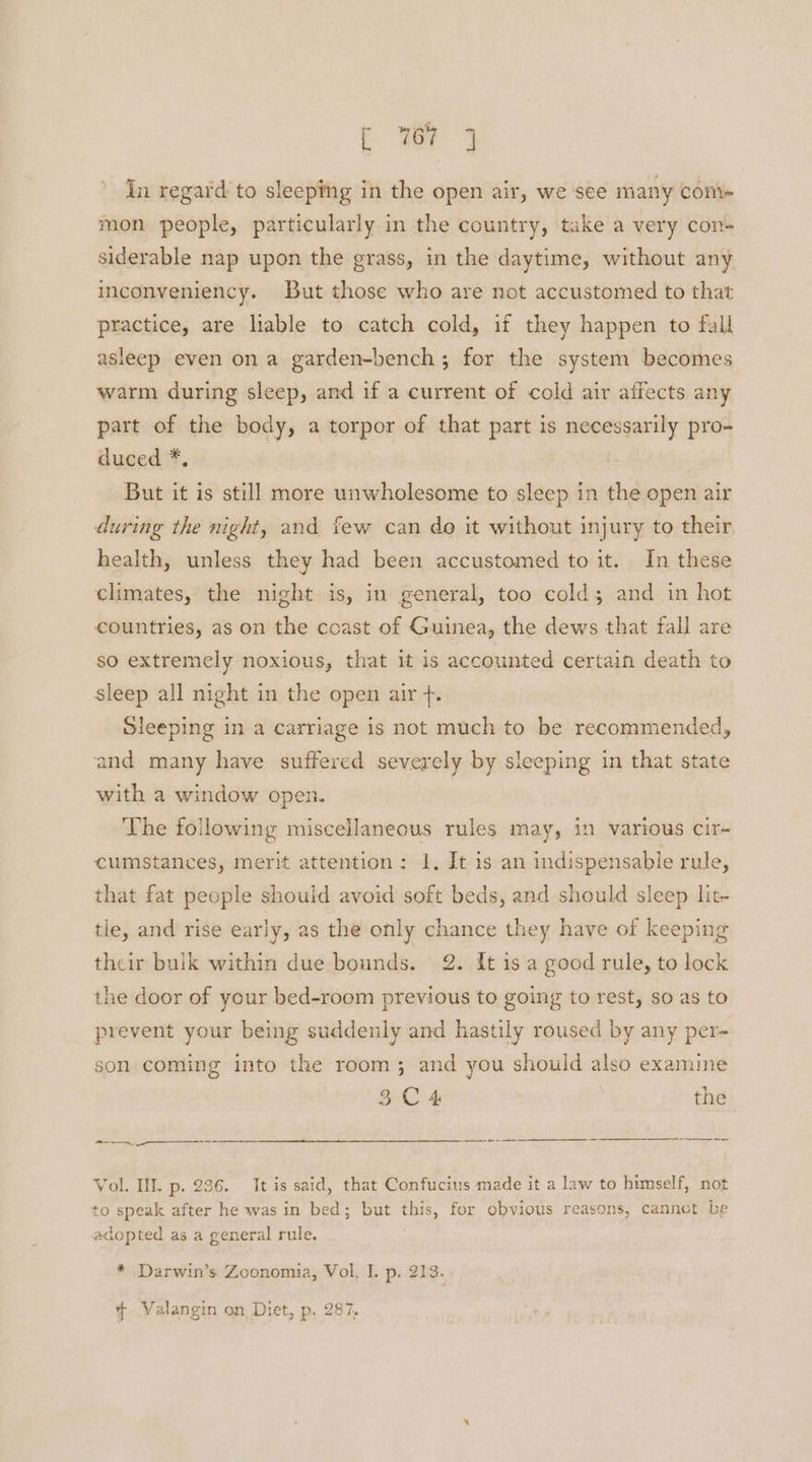 i a7 3 In regard to sleeping in the open air, we see many com mon people, particularly in the country, take a very con- siderable nap upon the grass, in the daytime, without any inconveniency. But those who are not accustomed to that practice, are liable to catch cold, if they happen to fall asleep even on a garden-bench ; for the system becomes warm during sleep, and if a current of cold air affects any part of the body, a torpor of that part is necessarily pro- duced *, But it is still more unwholesome to sleep in the open air during the night, and few can do it without injury to their health, unless they had been accustomed to it. In these climates, the night is, in general, too colds and in hot countries, as on the ccast of Guinea, the dews that fall are so extremely noxious, that it is accounted certain death to sleep all night in the open air +. Sleeping in a carriage is not much to be recommended, and many have suffered severely by sleeping in that state with a window open. The following miscellaneous rules may, in various cir- cumstances, merit attention: 1, It is an indispensable rule, that fat people should avoid soft beds, and should sleep lit- tie, and rise early, as the only chance they have of keeping their bulk within due bounds. 2. It is a good rule, to lock the door of your bed-room previous to going to rest, so as to prevent your being suddenly and hastily roused by any per- son coming into the room; and you should also examine 3C4 the ———_ + Vol. IIL p. 236. It is said, that Confucius made it a law to himself, not to speak after he was in bed; but this, for obvious reasons, cannot be adopted as a general rule. . * Darwin’s Zoonomia, Vol. I. p. 213. ¢ Valangin on Diet, p. 287,