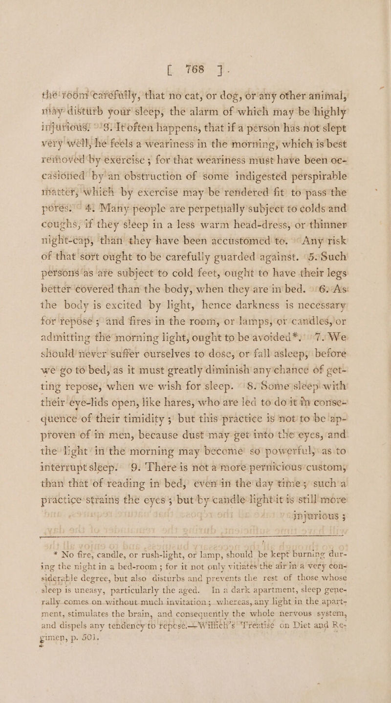 he room ‘carefully, that no cat, or dog, or'any other animal, may disttith your sleep, the alarm of which may be highly injurious! '3. It often happens, that if a person has not slept very well, he feels a weariness in the morning, which is best removed by exercise ; for that weariness must have been oc- casisited by an obstruction of some indigested perspirable matter, which by exercise may be rendered fit to pass the porés.’~ 4. Many people are perpetually subject to colds and coughs, if they sleep in a less warm head-dress, or thinner night-cap, than they have been accustomed to. Any risk of that sort ought to be carefully guarded against. 5.Such persons ‘as are subject to cold feet, ought to have their legs better ¢overed than the body, when they are in bed. 6. As: the body is excited by light, hence darkness is necessary for repose ; and fires in the room, or lamps, or candles, or admitting the morning light, ought to be avoided*.' 7. We should never ‘suffer ourselves to dose, or fall asleep, before we go to bed, as it must greatly diminish any’chance of get- ting repose, when we wish for sleep. 8. Some sleep with their eye-lids open, like hares, who are led to do it tn conse- quence of their timidity ; but this practice is not’ to be ap- proven of in men, because dust may get into the eyes, and the light in the morning may become’ so powerful, as to interrupt sleep. 9. There is not a’ more pernicious’ customs than that of reading in bed, even ‘in the day time; sucha ake ae strains the eyes but a candle lightit is ‘still move INJUTIONUS 5 } * No fire, candle, or rush-light, or lamp, should be kept burning dur- ing the night in a bed-room ; for it not only vitiates the airin a very con~ siderable degree, but also disturbs and prevents the rest of those whose sleep i is uneasy, particularly the aged. In a dark apartment, sleep gene- rally.comes.on-without-much invitation ;.whereas, any light in the apart- ment, stimulates the brain, and consequently the whole nervous system, and dispels any tendency to repose Willich’s “Treatise on Diet and Re: gmep, > p- 501.