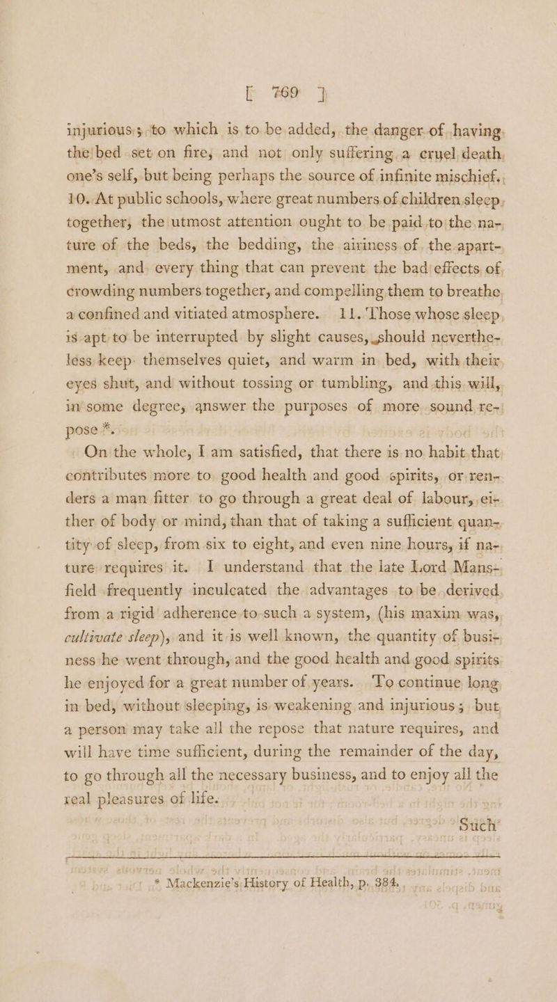 injurious:;to which is to. be added, the danger. of ,having. the!bed set on fire; and not only suffering a eryel,death, one’s self, but being perhaps the source of infinite mischief., 10. At public schools, where great numbers of children sleep, together, the utmost attention ought to be paid.to the. na-. ture of the beds, the bedding, the aiviness of, the apart- ment, and every thing that can prevent the bad effects. of crowding numbers together, and compelling them to breathe, a confined and vitiated atmosphere. 11. Those whose sleep, is apt to be interrupted by slight causes, should neverthe- less keep: themselves quiet, and warm in. bed, with their eyes shut, and without tossing or tumbling, and this will, in'some degree, answer the purposes of more sound. re-) pose *. ) On the whole, I am satisfied, that there is no habit.that contributes more to. good health and good spirits, or ren- ders a man fitter to go through a great deal of labour, ei- ther of body or mind, than that of taking a suflicient quan- tity of sleep, from six to eight, and even nine hours, if na- ture requires it. I understand that the late Lord. Mans- field frequently inculcated the advantages to be.derived from a rigid adherence to-such a system, (his maxim was, cultivate sleep), and itis well known, the quantity of busi- ness he went through, and the good health and good. spirits he enjoyed for a great number of years. To continue long in bed, without sleeping, is weakening and injurious; but a person may take all the repose that nature requires, and will have time sufficient, during the remainder of the day, to go through all the necessary business, and to enjoy all the real pleasures of life. pe Saeh * Mackenzie's History of Health, p, 334,