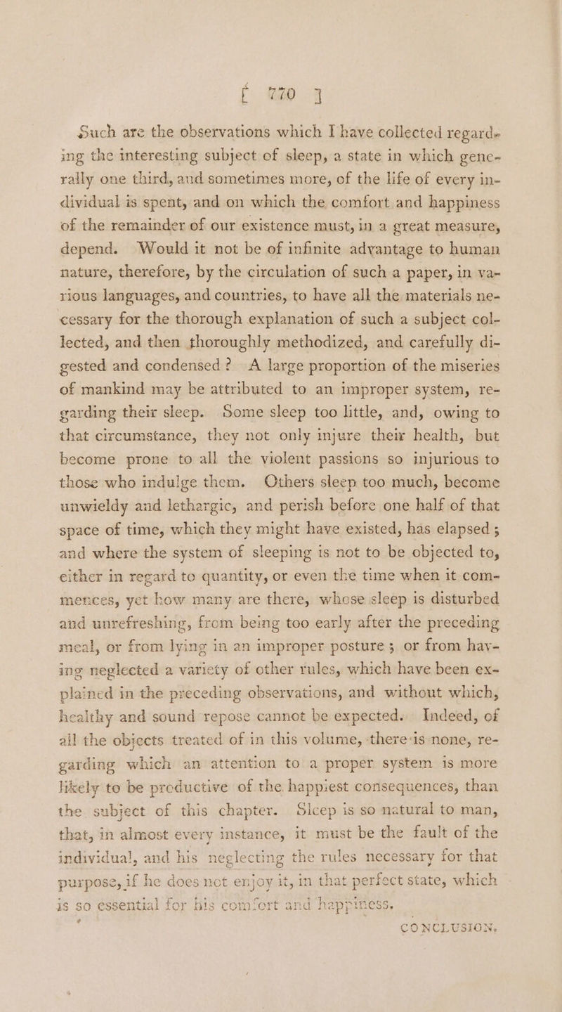 Such are the observations which I have collected regard+ ing the interesting subject of sleep, a state in which gene- rally one third, and sometimes more, of the life of every in- dividual is spent, and on which the comfort and happiness of the remainder of our existence must, in a great measure, depend. Would it not be of infinite advantage to human nature, therefore, by the circulation of such a paper, in va~ rious languages, and countries, to have all the materials ne- cessary for the thorough explanation of such a subject col- lected, and then thoroughly methodized, and carefully di- gested and condensed? <A large proportion of the miseries of mankind may be attributed to an improper system, re- garding their sleep. Some sleep too little, and, owing to that circumstance, they not only injure their health, but become prone to all the violent passions so injurious to those who indulge them. Others sleep too much, become unwieldy and lethargic, and perish before one half of that space of time, which they might have existed, has elapsed ; and where the system of sleeping is not to be objected to, either in regard to quantity, or even the time when it com- mences, yet how many are there, whose sleep is disturbed and unrefreshing, from being too early after the preceding meal, or from lying in an improper posture 3 or from hay- ing neglected a varicty of cther rules, which have been ex- plained in the preceding observations, and without which, healthy and sound repose cannot be expected. Indeed, of all the objects treated of in this volume, there-is none, re- garding which an attention to a proper system 1s more likely to be productive of the happiest consequences, than the subject of this chapter. Sicep is so natural to man, that, in almost every instance, it must be the fault of the individual, and his neglecting the rules necessary for that purpose, if he does nct enjoy it, in that perfect state, which is so essential for his comfort and happiness. ? CONCLUSION,