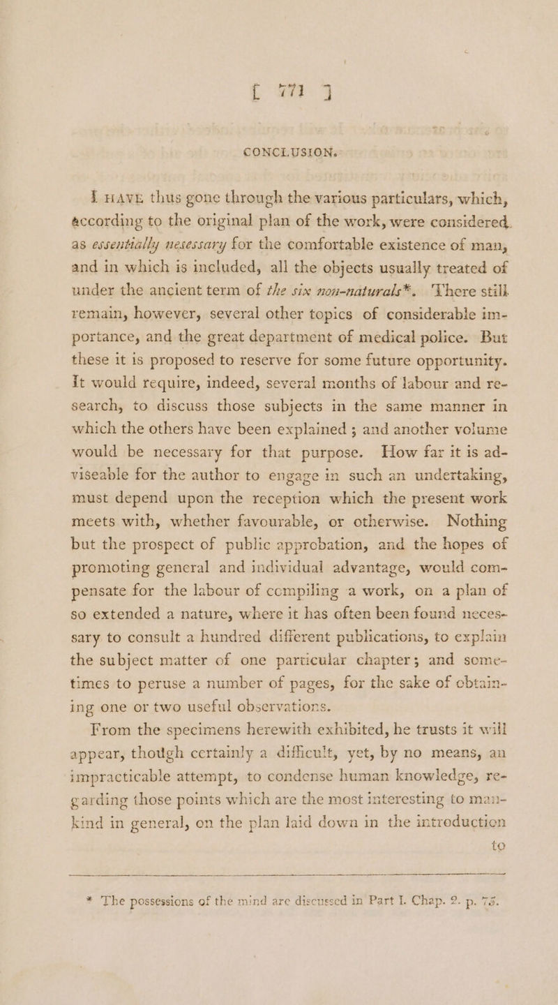 I rave thus gone through the various particulars, which, according to the original plan of the work, were considered. as essentially nesessary for the comfortable existence of man, and in which is included, all the objects usually treated of under the ancient term of the six non-naturals*. There still remain, however, several other topics of considerable im- portance, and the great department of medical police. But these it is proposed to reserve for some future opportunity. it would require, indeed, several months of labour and re- search, to discuss those subjects in the same manner in which the others have been explained ; and another volume would be necessary for that purpose. How far it is ad- viseable for the author to engage in such an undertaking, must depend upon the reception which the present work meets with, whether favourable, or otherwise. Nothing but the prospect of public approbation, and the hopes of promoting general and individual advantage, would com- pensate for the labour of compiling a work, on a plan of so extended a nature, where it has often been found neces- sary to consult a hundred different publications, to explain the subject matter of one particular chapter; and scme- times to peruse a number of pages, for the sake of obtain- ing one or two useful observations. From the specimens herewith exhibited, he trusts it will appear, though certainly a difficult, yet, by no means, an impracticable attempt, to condense human knowledge, re- garding those points which are the most interesting to man- kind in general, on the plan laid down in the intreduction to * The possessions of the mind are discussed in Part I. Chap. 2. p. 78.