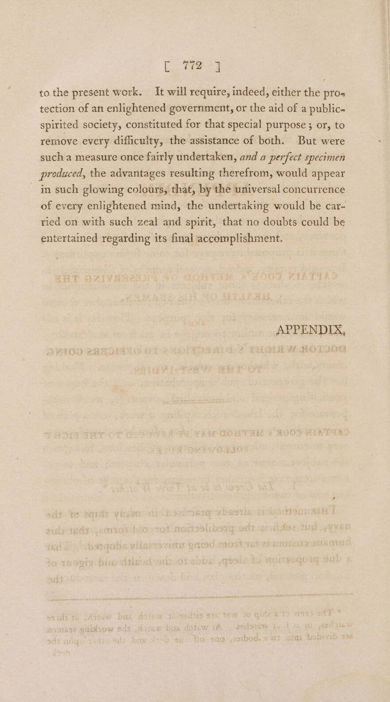 [ 772-3 tothe present work. It will require, indeed, either the pro- tection of an enlightened government, or the aid of a public- spirited society, constituted for that special purpose ; or, to remove every difficulty, the assistance of both. But were such a measure once fairly undertaken, and a perfect specimen produced, the advantages resulting therefrom, would appear in such glowing colours, that, by the universal concurrence of every enlightened mind, the undertaking would be car- ried on with such zeal and spirit, that no doubts could be entertained regarding its final accomplishment. APPENDIX, # 4g