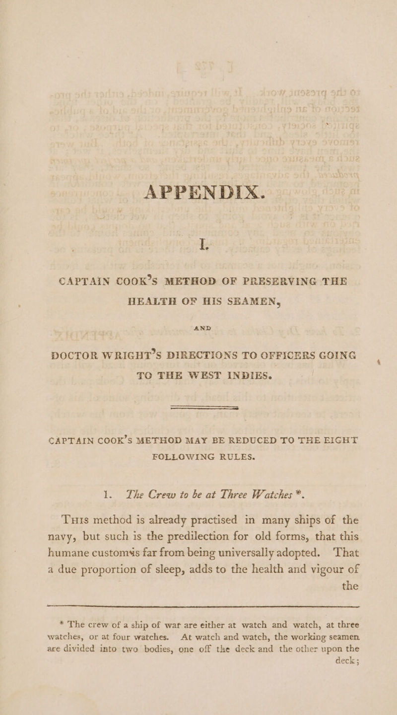 APPENDIX. 1 CAPTAIN COOK’S METHOD OF PRESERVING THE HEALTH OF HIS SEAMEN, AND DOCTOR WRIGHT’S DIRECTIONS TO OFFICERS GOING TO THE WEST INDIES. CAPTAIN COOK’S METHOD MAY BE REDUCED TO THE EIGHT FOLLOWING RULES. 1. The Crew to be at Three Watches *. Turis method is already practised in many ships of the navy, but such is the predilection for old forms, that this humane customs far from being universally adopted. That a due proportion of sleep, adds to the health and vigour of the * The crew of a ship of war are either at watch and watch, at three watches, or at four watches. At watch and watch, the working seamen are divided into two bodies, one off the deck and the other upon the deck;