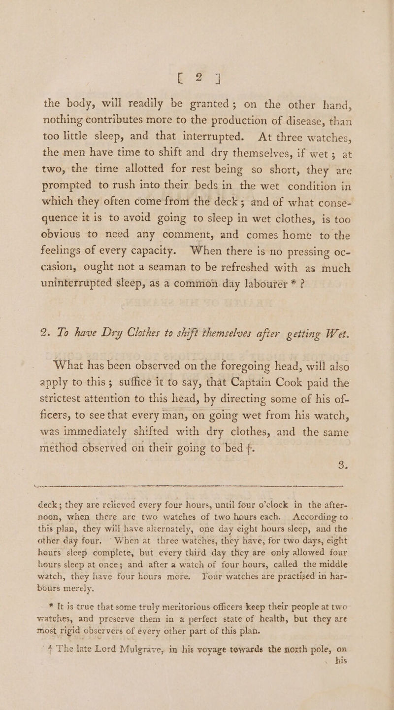 bk 2] the body, will readily be granted; on the other hand, nothing contributes more to the production of disease, than too little sleep, and that interrupted. At three watches, the men have time to shift and dry themselves, if wet ; at two, the time allotted for rest being so short, they are prompted to rush into their beds in the wet condition in which they often come from the deck ; and of what conse- quence it is to avoid going to sleep in wet clothes, is too obvious to need any comment, and comes home to the feelings of every capacity. When there is no pressing oc- casion, ought not a seaman to be refreshed with as much uninterrupted sleep, as a common day labourer * ? 2. To have Dry Clothes to shift themselves after getting Wet. What has been observed on the foregoing head, will also apply to this ; suffice it to say, that Captain Cook paid the strictest attention to this head, by directing some of his of- ficers, to see that every man, on going wet from his watch, was immediately shifted with dry clothes, and the same method observed on their going to bed f. = ey Lae deck; they are relieved every four hours, until four o’clock in the after- noon, when there are two watches of two hours each. According to | this plan, they will have alternately, one day eight hours sleep, and the other day four. “When at three watches, they have, for two days, eight hours sleep complete, but every third day they are only allowed four hours sleep at once; and after a watch of four hours, called the middle watch, they have four hours more. Four watches are practised in har- bours merely. * It is true that some truly meritorious officers keep their people at two watches, and preserve them in a perfect state of health, but they are most rigid observers of every other part of this plan. + The late Lord Mulgrave, in his voyage towards the noxth pole, on . his