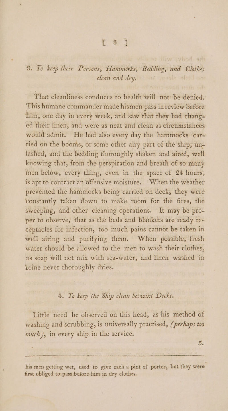 3. To keep their Persons, Hammocks, Bedding, and Clothes clean and dry. That cleanliness conduces to health will not be denied. This humane commander made hismen pass inreview before him, one day in every week, and saw that they had chang- ed their linen, and were as neat and clean as circumstances would admit. He had also every day the hammocks ‘car- ried on the booms, or some other airy part of the ship, un- lashed, and the bedding thoroughly shaken and aired, well knowing that, from the perspiration and breath of so many men below, every thing, even in the space of 24 hours, is apt to contract an offensive moisture. When the weather prevented the hammocks being carried on deck, they were constantly taken down to make room for the fires, the sweeping, and other cleaning operations. It may be pro- per to observe, that as the beds and blankets are ready re- ceptacles for infection, too much pains cannot be taken in well airing and purifying them. When possible, fresh water should be allowed to the men to wash their clothes, as soap will not mix with sea-water, and linen washed in brine never thoroughly dries. 4. To keep the Ship clean betwixt Decks. Little need be observed on this head, as his method of washing and scrubbing, is universally practised, (perhaps too much ), in every ship in the service. ws his men getting wet, used to give each a pint of porter, but they were first obliged to pass before him in dry clothes.