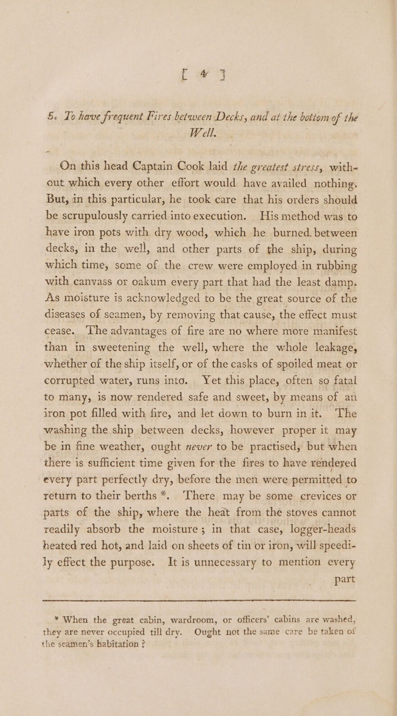 5s Io have frequent Fires between Decks, and at the bottom of the W ell. On this head Captain Cook laid the greatest stress, with- out which every other effort would have availed nothing. But, in this particular, he took care that his orders should be scrupulously carried into execution. His method was to have iron pots with dry wood, which he burned. between decks, in the well, and other parts of the ship, during which time, some of the crew were employed in rubbing with canvass or oakum every part that had the least damp. As moisture is acknowledged to be the great source of the diseases of seamen, by removing that cause, the effect must cease. ‘The advantages of fire are no where more manifest than in sweetening the well, where the whole leakage, whether of the ship itself, or of the casks of spoiled meat or corrupted water, runs into. Yet this place, often so fatal to many, is now rendered safe and sweet, by means of an iron pot filled with fire, and let down to burn in jit. The washing the ship between decks, however proper it may be in fine weather, ought never to be practised, but when there is sufficient time given for the fires to have rendered every part perfectly dry, before the men were permitted to return to their berths *. ‘There may be some crevices or parts of the ship, where the heat from thé stoves cannot readily absorb the moisture; in that case, logger-heads heated red hot, and laid on sheets of tin or iron, will speedi- ly effect the purpose. It is unnecessary to mention every part * When the great cabin, wardroom, or officers’ cabins are washed, they are never occupied till dry. Ought not the same care be taken of the seamen’s habitation ?