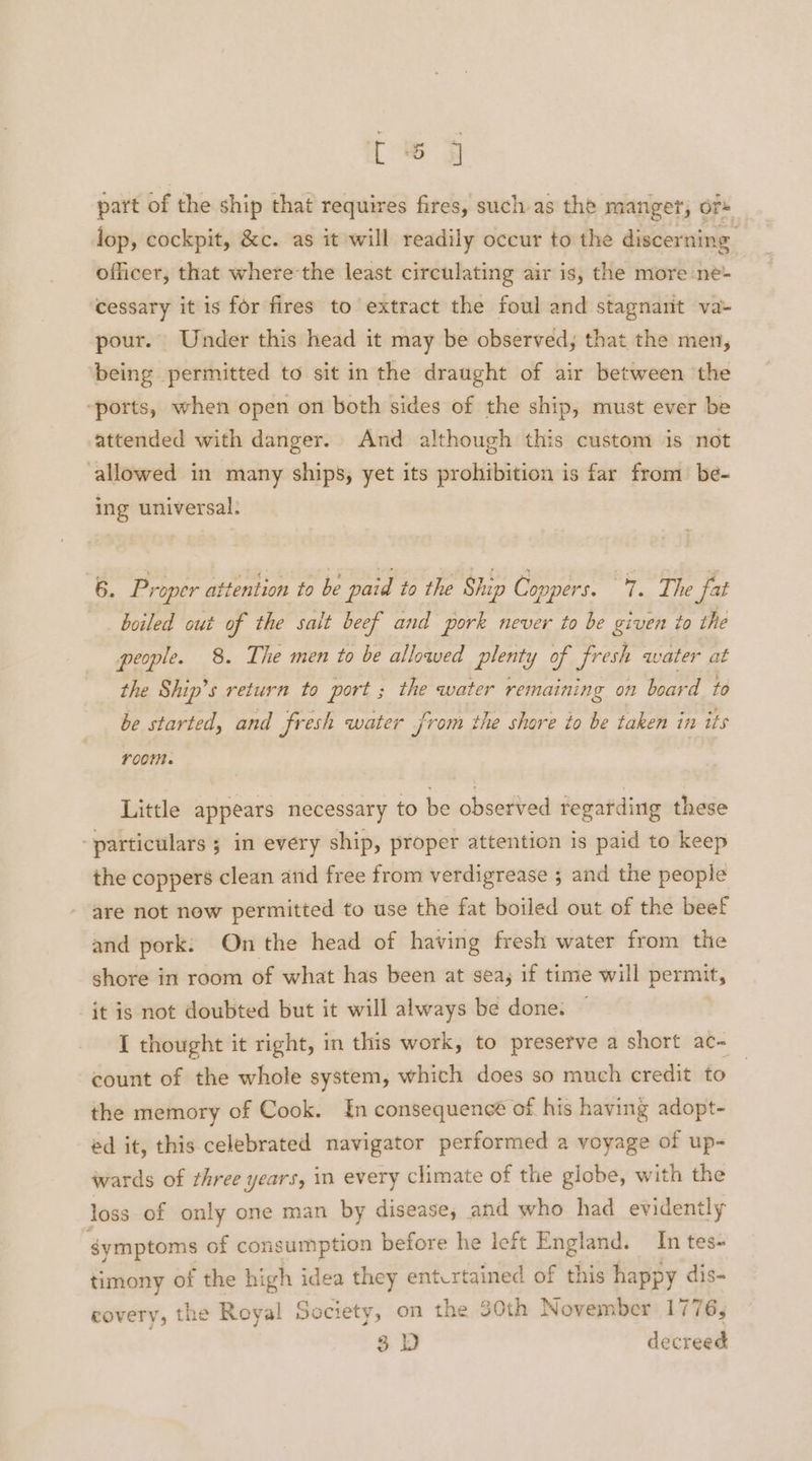 part of the ship that requires fires, such as the manger, Ors lop, cockpit, &c. as it will readily occur to the discerning officer, that wherethe least circulating air is, the more ne- ‘cessary it is for fires to extract the foul and stagnant va- pour. Under this head it may be observed; that the men, ‘being permitted to sit in the draught of air between the “ports, when open on both sides of the ship, must ever be attended with danger. And although this custom is not allowed in many ships, yet its prohibition is far from be- ing universal; 6. Proper attention to be paid to the Ship Coppers. a Te fat boiled cut of the salt beef and pork never to be given to the people. 8. The men to be allowed plenty of fresh water at the Ship’s return to port ; the water remaining on board to be started, and fresh water from the shore to be taken in its room. Little appears necessary to be observed regarding these particulars ; in every ship, proper attention is paid to keep the coppers clean and free from verdigrease 5 and the people are not now permitted to use the fat boiled out of the beef and pork: On the head of having fresh water from the shore in room of what has been at sea; if time will permit, jt is not doubted but it will always be done. I thought it right, in this work, to preserve a short ac- count of the whole system, which does so much credit to the memory of Cook. £n consequence of his having adopt- ed it, this celebrated navigator performed a voyage of up- wards of three years, in every climate of the globe, with the loss of only one man by disease, and who had evidently symptoms of consumption before he left England. In tes- timony of the high idea they entcrtained of this happy dis- covery, the Royal Society, on the 30th November 1776, 3) decreed