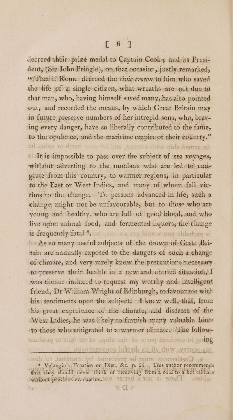 [ * 7 decreed their» prize medal to Captain Cook's and its Presi- dent; (Sir: John Pringle), on that o¢casion, justly remarked, <oThat if Riome’ decreed the civic crown to him who saved thevlife ofica single citizen, what wreaths -are- not-due to that man, who, having himself saved many, has also. pointed out, and recorded the means, by which Great Britain may in future preserve numbers of her intrepid sons, who, brav- ing every danger, have so liberally contributed to the fame, to the opulence, andthe maritime empire of their country.” It isimpossible to pass over the subject of sea voyages, without’ adverting to the numbers who. are led::to|.emi- grate from this country, to warmer regions, im particular tothe East or West Indies, and many of whom fall vic- tims:to the. change. To persons advanced:in lifé; such) a change might not be unfavourable, but to: those who are young and healthy, who are full of good blood, and whe live upon animal food, and fermented eisai the yb eal is frequently fatal *. isdote e: »o As so’ many useful subjects: of the crown ssi Sait diai- tain are annually exposed to the dangers.of such achange of climate, and very rarely know: the precautions necessary to'preserve their health ina new and untried situation, I was thence induced to request my worthy and) intelligent friend, Dr William Wright of Edinburgh, tefavourme with: his: sentiments upon the subjects ot: knew, well, that, from his great experience of the «climate, atid diseases of the ‘West Indies, he was likelyoto'furnishamany valuable hints tovthose who emigrated to:a:warmer climates |The follow- Eas ae okt, | ing raees . : 22 ter oT at ae ete &amp; gb. sf Shbs LAS Y YN is hs t ry ‘ ; ’ Fitea * £ Wglcogin's Freatipe on, Digt, he. Pp. 26. , This ee recommends “that ‘they should ' never think of sanstiee S ‘from a cold te “a hot elitiate without ‘previous evacuation. 70% 737294 lon &amp; af ; ae | H fs x SRS