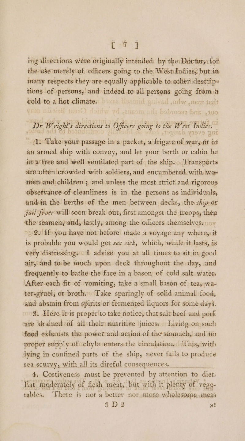 i # ing directions were originally intended by the: Doctor; :fot the use merely of officers going to the WestiIndiess butiit many respects my are equally applicable to, other des¢rip= tions of persons, and indeed to all perigmas going from 3 i cold to a hot climate. lw .ctent dens 2.1 LD _Dr W. rights directions to Officers going to the West Indies. wi Take your passage | in a packet, a frigate el wary or in aap eg ship with convoy, and let your berth or cabin be in’ a°free anid well ventilated part of the ship... 'Fransports are often crowded with soldiers, and encumbered. with wee met and children ; and unless the most strict and rigorous observance of cleanliness is in the persons as individuals, anddin the berths of the men between decks, the ship,or jail fever will soon break out, first amongst the troops, théen the seamen; and, lastly, among the ofhicers themselves.) ov »2. If you have not before made a voyage any where,, it is probable you would get sea sick, which, while it lasts, is very distressing, I advise you at all times to sit in good air, and tobe much upon deck throughout the day, and frequently to bathe the face in a bason of cold salt water. ‘After each fit of vomiting, take a small bason of teay wa- ter-gruel, or broth. Take sparingly of solid animal food, and abstain from spirits or fermented liquors for some days. 3. Here. itis proper 'to take notice, that salt beef and pork are drained-of all their nutritive juices: Living on such food exhausts the powef and action of the stomach, and no proper supply of chyle enters the circulation... “Uhisy with lying in adatmaed owes of the ships 2 never fails to produce ee Cibdeeneds must che ‘de nse ao attention to diet. “fat. moderately | of flesh meat, . but with it plenty’ of’ vege- tables. ‘There is not a better nor more wholesome dMeEss 38 D2 at