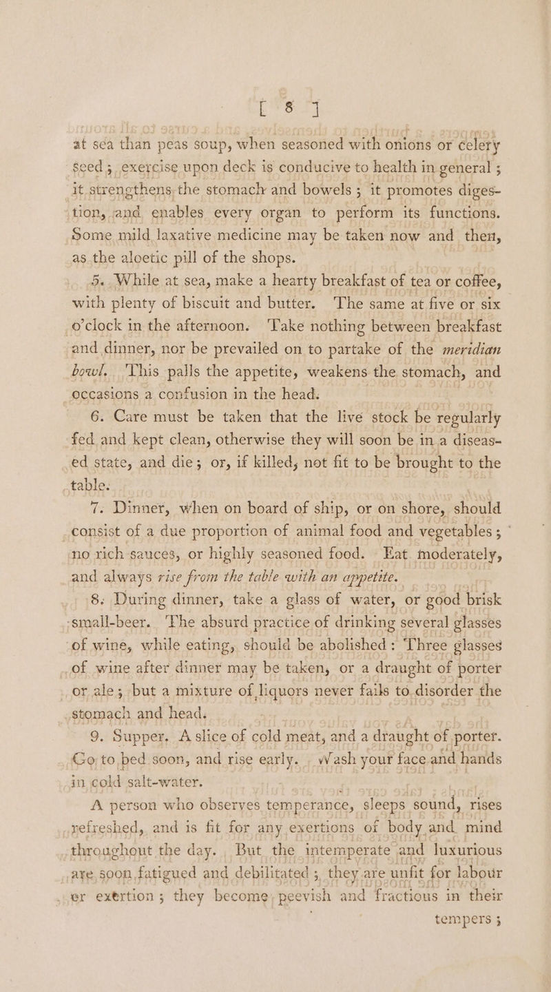 ETS 64 at sca than peas soup, when seasoned with onions or celery eed 5 exercise upon deck is conducive to health in general ; B strengthens the stomacly and bowels ; it promotes diges- tion, and enables every organ to perform its functions. Some mild laxative medicine may be taken now and then, as Be aloetic pill of the shops. 7 « While at sea, make a hearty breakfast of tea or coffee, i, plenty of biscuit and butter. The same at five or six o’clock in the afternoon. ‘Take nothing between breakfast and dinner, nor be prevailed on to partake of the meridian bowl, Vhis palls the appetite, weakens the stomach, and occasions a confusion in the head. | eg | 6. Care must be taken that the live stock be regularly fed and kept clean, otherwise they will soon be in a diseas- ed state, and die; or, if killed; not fit to be brought to the table. 7. Dinner, when on board of ship, or on shore, should _consist of a due proportion of animal food and vegetables ; © no rich sauces, or highly seasoned food. Eat. moderately, and always rise from the table with an appetite. | 8. During dinner, take a glass of water, or good brisk -small-beer. ‘Phe absurd practice of drinking several glasses “of wine, while eating, should be abolished : ‘Three glasses of wine after dinner may be taken, or a draught of porter or ale; but a mixture of liquors never fails to disorder the stomach and head. 9, Supper. A slice of cold: meat, and a draught of porter. Go; to, bed soon, and rise early. . Wash your face and hands in, cold salt-water. | A ig A. person who observes temperance, sleeps sound, rises yefreshed, and is fit for any exertions of body and mind throughout the day. , But. the intemperate and luxurious _,a¥e,soon fatigued and debilitated ;, they are unfit for labour er exertion ; they become; peevish and fractious in their tempers 3