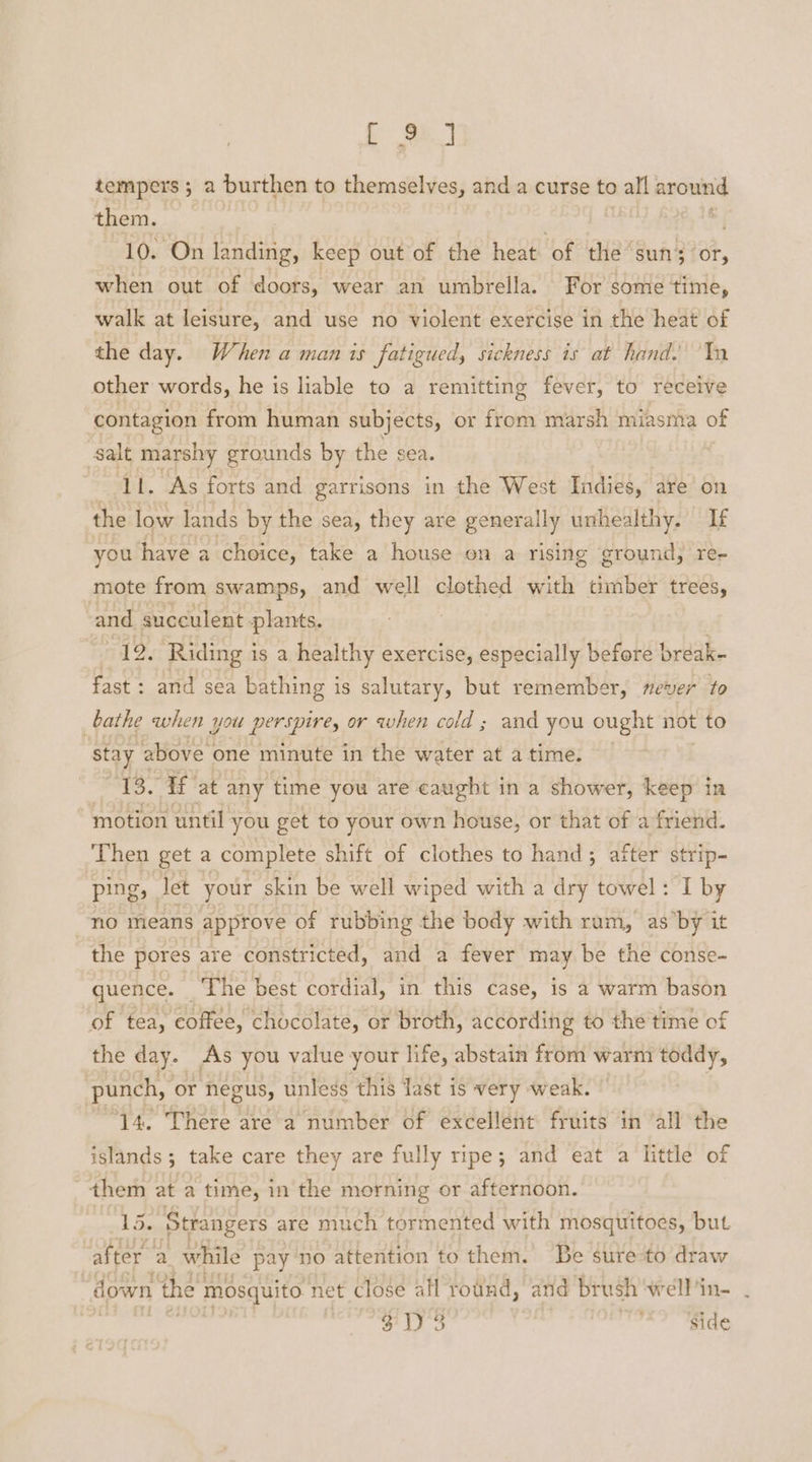 Le) tempers ; a burthen to themselves, and a curse to all around them. ! 10. On landing, keep out of the heat of the sun; or, when out of doors, wear an umbrella. For some time, walk at leisure, and use no violent exercise in the heat of the day. When a man is fatigued, sickness is at hand. Tn other words, he is liable to a remitting fever, to receive contagion from human subjects, or from marsh miasniva of salt marshy grounds by the sea. li. As forts and garrisons in the West Indies, are on the low lands by the sea, they are generally unhealthy. If you have a. choice, take a house on a rising ground, re- mote from swamps, and well clothed with timber trees, : ri rene plants. 12. Riding is a healthy exercise, especially before bréak- db of and sea bathing is salutary, but remember, never to bathe when you perspire, or when cold ; and you ought not to stay above one minute in the water at a time. 13. If at any time you are caught in a shower, keep in motion until you get to your own house, or that of a friend. ‘Then get a complete shift of clothes to hand; after strip- ping, let your skin be well wiped with a dry towel: I by no means approve of rubbing the body with ram, as’by it the pores are constricted, and a fever may be the conse- quence. | The best cordial, in this case, is a warm bason of tea, coffee, chocolate, or broth, according to the time of the day. As you value your life, abstain from warm toddy, punch, or negus, unless this last is very weak. ‘14. There are a number of excellent fruits in all the islands; take care they are fully ripe; and eat a little of them at a time, in the morning or afternoon. 15. Strangers are much tormented with mosquitoes, but after a while pay no attention to them. Be sure to draw down the: mosquito net close all round, and brush wellin- . S103 side
