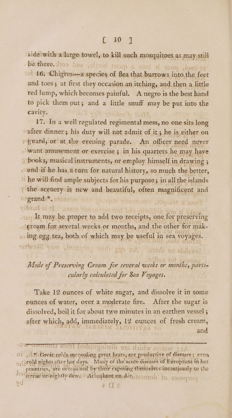 side’ or 2 aoe towel, to kill such mosquitoes as may)still be lions gi 16: Phirgresnas species of flea that. Shien int, the feet and toes; at first they occasion an itching, and then a little red lump, which becomes painful. A negro is the best hand to pick them out; and a little snuff may be Pe into the cavity. 7 17. In a well regulated pec Dew mess, no one sits long after dinner; his duty will not admit of it ; he is either on »euard, or at. the eyening parade, An ofhcer need meyer want amusement or exercise ; in his quarters. he may. have ‘books, musical instruments, or employ himself i un drawing ; 5 -andufshe has a turn for natural history, so much the better, ‘he willfind ample subjects for his purpose; in all the islands the scenery is new and beautiful, often magnificent and seria 14 It may. be proper to add two receipts, one for preserving ream, for sevetal-weeks or months, and the other for mak- ing 88 tea, both of which may be useful in sea a voyages, Mode of Preserving Riceil for several eu. or marie, par tins cularly solaniint ae pir Sea Voyages. Take 12 ounces of white sugar, and dissolve it in some ounces of water, over a moderate fire. After the sugar is dissolved, boil it for about two minutes in an earthen vessel ; after which, add, immediately, 12 ounces of fresh cream, ote ocx, lok cae cade and ik. Greatrrolds, sav caddatre great bests) are ir Bdichine « of dideases even, sel cold nights after hot days. Many of the acute diseases of Europeans j in hot : rountries, ‘are occasioned by'therr! éxposthg™ théimbelves inéautiously to the | oS! sete ornightle dews ‘Arbuthnot HAIN j29m0h 35 ae ae A ‘ oqtig