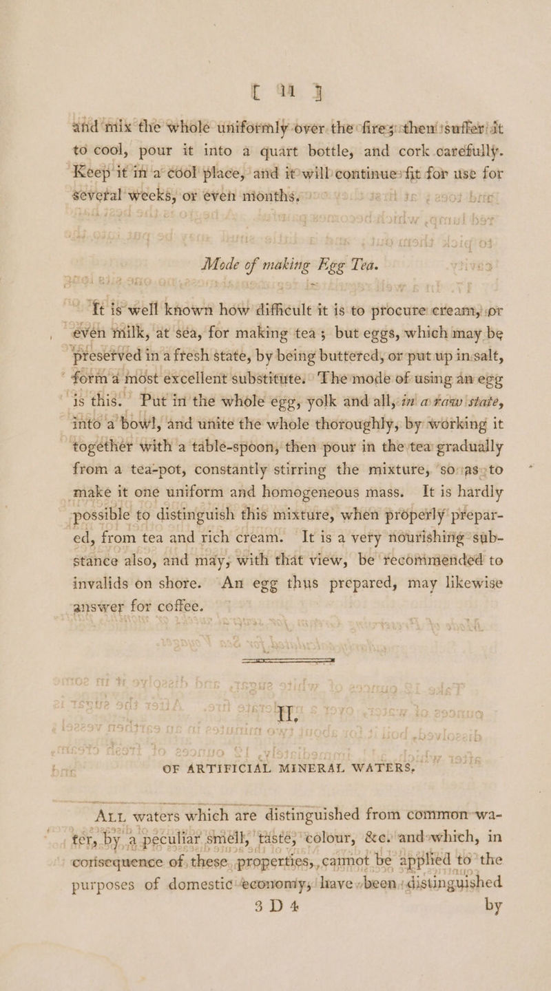 and mix the whole uniformly over the firesthen! suffer! st to cool, pour it into a quart bottle, and cork carefully. ‘Keep ‘it in a° éool place, and twill continues fit for use for = area or even as ie tect 3c) ¢ esor bin “yp oe r) +8 41 Bs ie ; Mode of making Egg Tea. ‘Tt is well known how difficult it is to procure cream, or “even milk, at séa, for making tea; but eggs, which may be 'presetved i in afresh state, by being buttered, or put up in salt, form: a most excellent substitute. The mode of using an egg Is this. Put in the whole egg, yolk and all,:z7 w raw ‘state, into a’ bowl, and unite the whole thoroughly, by working it - together with a table-spoon, then pour in the tea’ gradually from a tea-pot, constantly stirring the mixture, so vas to make it one uniform and homogeneous mass. It is hardly possible to distinguish this mixture, when properly’ prepar- ed, from tea and rich cream. It is a very nourishitig’ sub- stance also, and may, with that view, be recommended to invalids on shore. An egg thus prepared, may likewise answer for coffee. OF ARTIFICIAL MINERAL WATERS, _ ALL waters Which are distinguished from common-wa2- fer, bya a peculiar : smell, taste, colour, &amp;e. andewhich, in corisequence of, these properties, carmot. be applied t to the purposes of domestic-econonty;/ have been. distinguished 3 D 4 by