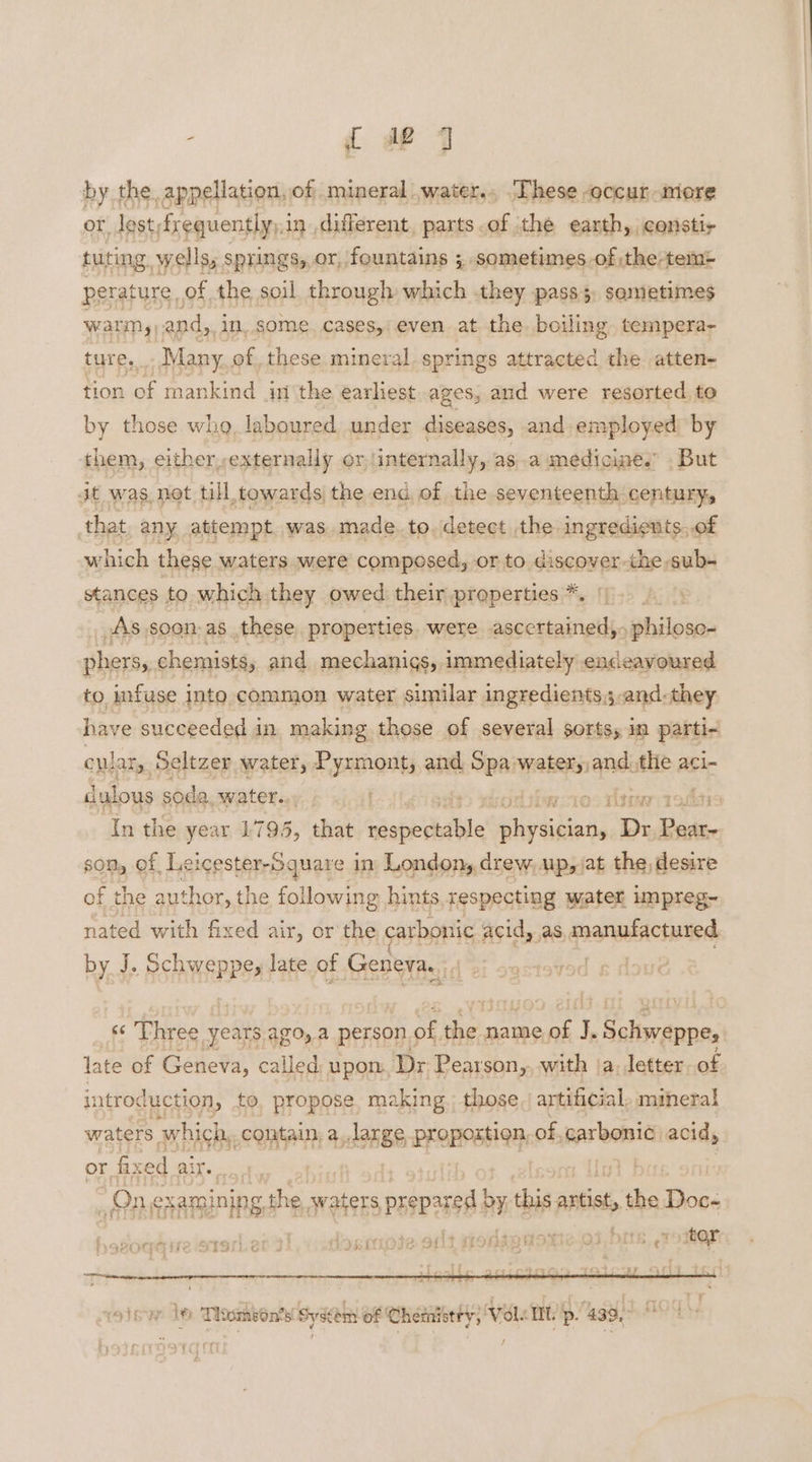 by the appellation, of mineral .water.., .These occur more or lost frequently,, in different, parts .of the earth, constir tuting. wells, springs, or, fountains 3, sometimes of the-tem- perature of the soil through which they pass 5, sometimes Warins) and, i IN, some. cases,: even at. the boiling tempefra- ture. Many of, these mineral springs attracted the atten- tion of mankind in the earliest ages, and were resorted to by those who, laboured under diseases, and employed by them, either externally or /internally, asa medicines . But dt was not till towards the end of the seventeenth century, that any attempt was. made. to. detect the ingredients..of which these waters were composed, or to discover the sub- stances to which they owed their properties *. ys As soon. as these. properties. were ascertained,. ‘ghionss phers, chemists, and mechanigs, immediately endeavoured to infuse into common water similar ingredients; and-they have succeeded in making those of several sorts, in parti- cplar,. Seltzer water, Pyrmont, and Spa water,,and, Ale a aci-~ dulous soda. water... 10° Vtine asiitis In the year 1795, that siapelehiide soiahinnd Dr Peary son, of Lei igesthrrgpars d in London, drew, up,jat the, desire of the author, the following hints.respecting water impreg- nated with fixed air, or the carbonic acid, as manufactured by. J. Schweppe, late of Geneva, d fs “Phree y years. ago, a person ¢ of he's name 4 I cof Set late of Geneva, called upon Dr Pearson, with ‘a. letter. of intro duction, to prone’ se. Haat those artificial mabcral or dele air. “One: thee the waters eciesn ba nen seat, dhe Boos epg ire S190. doemoie ont Monseuotie.o3 bits ,roiter: PR h a G / ae