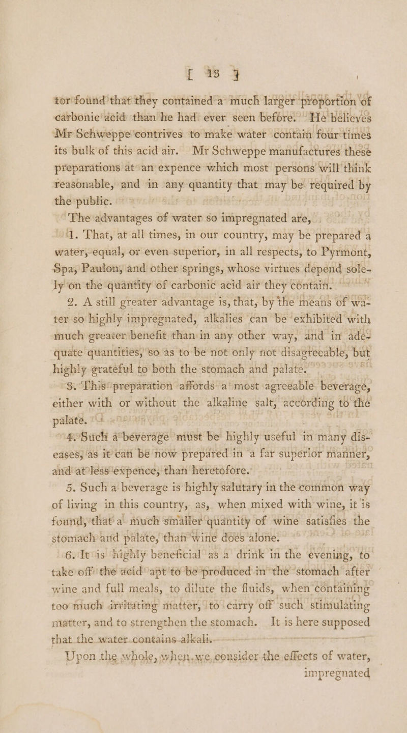 ; wy | tor found that they contained'a’ much larger ‘proportion ‘of carbonic’ acid than he had ever seen before.“ He’ bélieves Mr Schweppe’contrives to make water contain four times its bulk of this acid air. Mr Schweppe manufactures these preparations at» an expence which most persons will think reasonable, and in m3 —- that may be required by the public. The advantages of water so aap renshia are, ; ‘1. That, at all times, in our country, may be prepared a water, equal, or even superior, in all respects, to Pyrmont, Spa, Paulon, and other springs, whose virtues Hepa asi ly on the quantity of carbonic acid air they contain. 2. A still greater advantage is, that, by the means of wa- ter so highly impregnated, alkalies can be ‘exhibited with much greater benefit than in any other way, and ‘in’ ade-~ quate quantities, so as to be not only not disagreeable, but highly grateful to both the stomach and palate.’ $. This preparation affords: a‘ most: agreeable beverage, either with or without the alkaline salt, pi Sf to’ ee Ss ah parses | | “a OSuch a! Bere must be highly useful a many de eases, as it’ cati be now prepared in ‘a far suverior manner, and atolessexpence, than heretofore. , 5. Such a beverage is highly salutary in the common way of living in this country, as, when mixed with wine, it is found, that a. much smaller’ quantity of wine satigiies me stomach and palate, thainwine ddes ‘alone. | , 6. It 1s highly béneficial as a drink in the evening, to. take off the acid apt'to be produced in “the stomach after — wine and full meals, to dilute the fluids, when containing too much irritating matter, to carry off such stimula ating matter, and to strengthen the stomach. It is here supposed that the water.contains-alkal.. Sorbet ta) Upon the whole, when,we,consider.the.effeets of water, | : impregnated