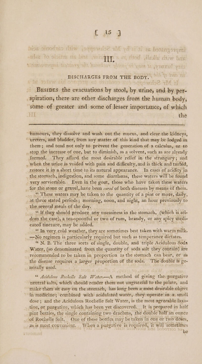 DISCHARGES FROM THE BODY. Fikediies the evacuations by stool, by urine, vid 1 By: per- spiration, there are other discharges from the human. body, some of greater and some of lesser importance; of which 7 the “humours, they dissolve and wash out the mucus, and clear the kidneys, ‘ureters, and bladder, from any matter of this kind that: may be lodged in them; and tend not only to prevent the generation of a calculus,,; or to . stop. the increase of one, but to diminish, as a solvent, such as are already formed. They afford the most desirable relief in the strangury ; ; and when the urine is voided with pain and difficulty, and is thick and turbid, restore it in a, short time to its natural appearance. In cases of acidity 1 in the stomach, indigestion, and some diarrhcas, these waters will be found very. serviceable. Even in the gout, those who have taken these ‘waters _ for the stone or gravel, have been cured of both diseases by means of them. “ These waters may be taken to the quantity of a pint or more, daily, at, “three stated periods; morning, noon, and night, an hour previously to _ the several meals of the day. x « ne they should produce any uneasiness in the stomach, (which 1 is sel- dom the case),, a tea-spoonful or two of rum, brandy, or any spicy medi- cated tincture, may be added. “* In Very, cold weather, they are sometimes best taken with warm milk. No regimen is particularly required but such as temperance dictates. * N. B. The three sorts of single, double, and triple Acidulous Soda _ Water, (so denominated from the quantity of soda salt they contain) are recommended to be taken in proportion as the stomach can bear, 6r as the disease requires a larger proportion of the soda. The double tS ge- nerally used. “ Acidulous Rochelle Salt Water—A method of giving the purgative neutral salts, which should reitder them not ungrateful to the palate, and make theny sit easy'on the stomach, has long been-a/ most desirable object in medicine; combined with’ acidulated water, they operate! ina, small dose ; and the Acidulous Rochelle Salt Water, is the most agreeable laxa- tive, or purgative, which has been yet discovered. It is prepared in half pint bottles, the single containing two drachms, the double half: an ounce of Rochelle Salt. One of these bottles may be taken i in One or two’ dbses, asis most convenient. When a purgative ig required, 7 it will sometiines be