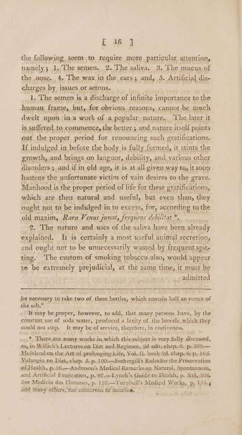 tL dp 4 the following. seem to require more particular attention, namely; 1. The semen. 2. The saliva. 3. The mucus of the , nose. 4, The wax in the ears; and, 5. Artificial dis- charges by issues, or setons. | 1. The semen is a discharge of infinite importance to the human Frame, but, for obvious reasons, cannotbe nvach dwelt upon ima work of a popular nature. T he, later it is suffered to commence, the better ; and nature itself points out the proper period for renouncing such gratifications. If indulged in before the body is fully formed, it stints the growth, and brings on languor, debility, and various other disorders 5 3, and if in old age, it is at all given way tO, 1 it soon hastens the unfortunate victim of vain desires to the grave. Manhood is the proper period of life for these gra .tifications, which are then natural and useful, but even then, they ought not to be indulged in to excess, for, according t to the old maxim, Rara Venus juvat, frequens debilitat -. ; | 2. The nature and uses of the saliva have ioe already explained. _ Tt is certainly a most useful animal secretion, and ought not to be unnecessarily wasted by fr. equent spite ting. The custom of smoking tobacco, also, would appear to be extremely prejudicial, at the same time, it must be gon bina admitted bee f } be necessary to oe Ms two > of these bottles, mhigh contain half an ounce of the salt.” — It may be proper, however, to add, that many persons have, by the constant use of soda water, produced. a laxity of the bowels which they could not stop. It may be of epee therefore, i in costiveness. anit Thane are many mark in which this;subject is wai Gail discussed, as, in. Willich’s Lectures om Diet and Regimen, 2d edit. chap.,9., px 539.— Hufeland on, the Art of prolonging Life, Vol. JL. book 2d. chap. 4¢ p,.165. Valangin on Diet, chap. 5. p. 190.—Fothergill’s Rules for the Preservation of Health, p..96.-—Anderson’s Medical Remarks.on Natural, Spontaneous, and Artificial Evaeuation, .p,.97.-Lynch’s Guide to, Health, p. 305,:306, See Medicin des Hommes, p. 183.—Turnbull’s Medical Works, P; 155.3 ard many others,‘too numerous to mention. ee