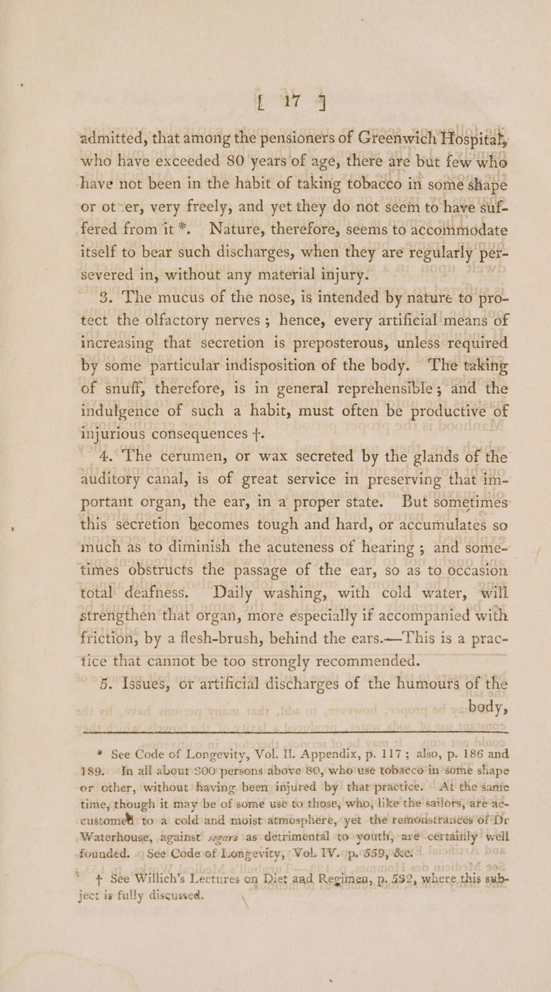 cm 4 admitted, that among the pensioners of Greenwich Hospital, who have exceeded 80 years of age, there are but few who have not been in the habit of taking tobacco in some shape or oter, very freely, and yet they do not seem to have suf- fered from it *. Nature, therefore, seems to accommodate itself to bear such discharges, when they are regularly per- severed in, without any material injury. — 3. The mucus of the nose, is intended by nature to pro- tect the olfactory nerves ; hence, every artificial means of increasing that secretion is preposterous, unless required by some particular indisposition of the body. The taking of snuff, therefore, is in general reprehensible; and the indulgence of such a habit, must often be productive of injurious consequences +. : ~4.°The cerumen, or wax secreted by the glands of the auditory canal, is of great service in preserving that im- portant organ, the ear, in a proper state. But sometimes: this secretion becomes tough and hard, or accumulates so much as to diminish the acuteness of hearing ; and some- times obstructs the passage of the ear, so as to Occasion total’ deafness. Daily washing, with cold water, will strengthen that organ, more especially if accompanied with friction, by a flesh-brush, behind the ears.—This is a prac tice that cannot be too strongly recommended. | 5. Issues, or artificial discharges of the humours of the body, * See Code of Longevity, Vol. Il. Appendix, p. 117; also, p. 186 and 189. In all about $00’ persons above 80, who'use tobaeco'in ‘some shape or other, without having been injured by that’practice. At’ the same time, though it may be of some use to those, who, like the sailors, ‘are ac- custome to a cold and moist atmosphere, yet the remodstrances of Dr ‘Waterhouse, against’ sevars \as\ detrimental to youth,-are -certaiily’ well founded. .« See’ Codevof Longevity, Vol. IV. 1p. 559, &amp;e. a % + See Willich’s Lectures on Diet aad Regimen, p. 432, where. this sub- ject is fully discussed. \