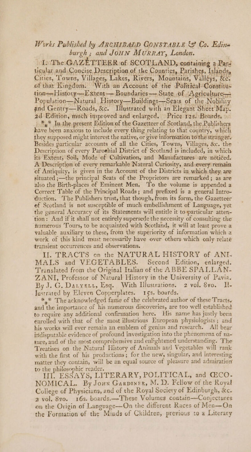 Works Published by ARCHIBALD CONSTABLE &amp;9' Co. Edina burgh ; and JouN Murray, London. In The GAZETTEER of SCOTLAND, containing a Pars ticular and) Concise Description of the Connties, Parishes, Islands, Cities, Towns, Villages, Lakes, Rivers, Mountains, Valléys, &amp;c. of that Kingdom. “With an Account of the PoliticalsConstivis tion—History—Extent — Boundaries —- State of Agriculture Population—Natural. History—Buildings—S eats of the Nobility and Gentry—Roads, &amp;c. Illustrated with an Elegant Sheet Map. 2d Edition, much improved and enlarged. Price 12s. Boards, © .*,* In the present Edition of the Gazetteer of Scotland, the Publishers have been anxious to include every thing relating to that country, which they supposed might interest the native, or give information to the stranger. Besides particular accounts of all the Cities, Towns, Villages, &amp;c. the Description of every Paroehial District of Scotland is included, in which its Extent, Soil, Mode of Cultivation, and Manufactures are notiéed. A Description of every remarkable Natural Curiosity, and-every remain of Antiquity, is given in the Account of the Districts in which.they. are situated ;—the principal Seats of the Proprietors are remarked; as are also the Birth-places of Emment Men. ‘To the volume is appended a Correct Table of the Principal Roads; and prefixed is a general Intro- duction. ‘The Publishers trust, that though, from its form, the Gazetteer ef Scotland is not susceptible of much embellishment of Language, yet the general Accuracy of its Statements will entitle it to particular atten- tion: And if it shall not entirely supersede the necessity of consulting the _ humerous Tours, to be acquainted with Scotland, it will at least prove a valuable auxiliary to these, from the superiority of information which 2 work of this kind must necessarily have over others which only relate transient occurrences and observations. Il. TRACTS on the NATURAL HISTORY of ANT- MALS and VEGETABLES. Second Edition, enlarged. Translated from the Original Italian of the ABBE SPALLAN- ZANI, Professor of Natural History in the University of Pavia. By J. G. Daryexy, Esq. With Illustrations. 2 vol. 8vo. Il!- Justrated by Eleven Copperplates. 15s. boards. wer rae acknowledged fame of the celebrated author of these Tracts, and the importance of his numerous discoveries, are too well established to require any additional confirmation here. His name has justly been enrolled with that of the most illustrious European physiologists; and his works will ever remain an emblem of genius and research. All bear indisputable evidence of profound investigation into the phenomena of na- ture, and of the most comprehensive and enlightened understanding. ‘The ‘Treatises on the Natural History of Animals and Vegetables will rank with the first of his productions; for the new, singular, and interesting matter they contain, will be an equal source of pleasure and admiration to the philosophic reader. a LI. ESSAYS, LITERARY, POLITICAL, and GECO- NOMICAL. By Joun Garpiner, M.D. Fellow of the Royal College of Physicians, and of the Royal Society of Edinburgh, &amp;c. 2 vol. 8vo. 16s. boards.—-These Volumes contain—Conjectures on the Origin of Language—On the different Races of Men—On the Formation of the Minds of Children, previous to a Literary