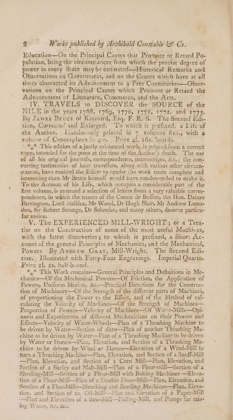 2 Works published by Avthibald Constable o Co. Educationa—On the Principal Causes that Promote or Retard Po- pulation, being the circumstances from which the precise degree of power inevery State may be estimated—Historical Remarks and Observations on Government, and on the Causes which have at all times obstructed its Advancement to a Free Constitution—-Obser- vations on the Principal Causes which Promote or Retard the Advancement of Literature, Commerce, and the Arts. IV. TRAVELS to DISCOVER: the SOURCE of the NILE in the years 1768, 1769, 1770, 177%, 17972, and 1772. By James Bruce of Kinnaird, Esq. F. R.'S. The Second E di- tion, Corrected and Enlarged. To which is prefixed, a Life of the Author. flandsomely printed in 7 volumes 8vo., with a volume of Copperplates in 4to. . Price 4!. 16s. boards. *.* ‘This edition of a justly celebrated work, is printed from a correct _¢opy, intended for the press at the time of the Author’s death. The use of all his original journals, correspondence, manuscripts, &amp;c.; the con- currmg testimonies of later travellers, along with various other circum- stances, have enabled the Editor to render the work more complete and interesting than Mr Bruce himself would have condescended to make it. To the Account of his, Life, which occupies a considerable part of the first volume, is annexed a selection of letters from a very valuable corres- pondence, in which the names of the Comte de Buffon, the Hon. Daines Barrington, Lord Halifax, Mr Wood, Dr Hugh Blair, Mr Andrew Lums- den, Sir Robert Strange, Dr Solander, and many others, deserve particu- Jar notice. V. The EXPERIENCED MILL-WRIGHT;; or a Trea- tise on the Construction of some ef the most useful Machines, with the latest discoveries; to which is prefixed, a Short Ac- count of the general Principles of Mechanics, and the Mechanical, Powers By Axprew Gray, Mill-Wright. The Second Pa. tion. Illustrated with Forty-Four Engravings. Imperial Quarto. Price 21. 28. half-bound. ** This Work contains—General Pr inciples and Definitions in Me- Chauiec—( the Mechanical Powers—Of Friction, the Application of Powers, Uniform Motion, &amp;c.—Practical Directions for the Construc- tion of Machinery—Of the Strength of the different parts of Machines, of proportioning the Power to the Effect, and of the Method of cal- culating the Velocity of Machines—Of the Strength of Machines— Proportion of Powers—Velocity of Machines—Of Water-Mills—Opi- nions and Experiments of different Mechanicians on their Powers and Effects—Velocity of Water-Wheels—Plan of a Thrashing Machine to be driven by Water—Section of ditto—Plan of another ‘T “hfashing Ma- chine to be driven by Water—Plan of a Thrashing Machine to be driven by Water or Horses—Plan, Elevation, and Section of a Thrashing Ma- chine to be driven by Wind er Horses—Elevation of a Wind-Mill te turn a Thrashing Machine—Plan, Elevation, and Section of a Snuff-Mill —Plan, Elevation, and Section of a Corn Mill—Plan, Elevation, and Section of a Barley and Malt-Mill—Plan of a Flour-mill—Section of a Sheeling- Mill—Section of a Flour-Mill with Bolting Machines ~Eleva- tion of a Flour-Mill—Plan of a Double F ‘lour-Mill—P lan, Eléyation, and Section of a Flax-Mill—Ble: ee and Beetling. Machines—Plan, Eleva- tion, and Section of an Oil-Mill——Plan and Hievation of a Paper-Mill -—-Plan’and Elevation of a Saw-Mill--Tulling-Mill, anc Pumps for rais- mg Water, &amp;c. &amp;c.