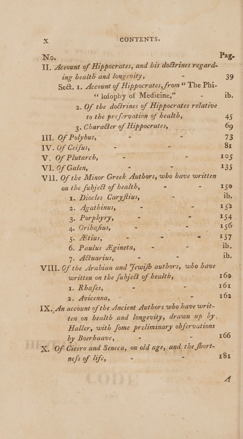 No. ; Pag.. Il. Account of Hippocrates, and his dottrines regard- | ing health and longevity, 39 Sect. 1. Account of Hippocrates, ian ‘¢ The Phi- ‘¢ lofophy of Medicine,” a ib. 2. Of the dottrines of Hippocrates relative | | to the prefervation of health, 45 _ 3. Character of Hippocrates, _ 69 III. Of Polybus, - - 73 IV. Of Cel/us, - - Br V. Of Plutarch, wae 2 105 VI. Of Galen, — - 135 VII. Of the Minor Greek pie a who have written on the fubje€t of health, - - 150 1. Diocles Caryfitus, be ib, 2. Agathinus, ee ies om 152 3. Porphyry, aie - 154. 4. Oribafus, - Je ii 156 5. Atzus, - - Mag OE 57 6. Paulus “gineta, ° : ib. 7. Actuartus, - ~ ib, VILI. Of the Arabian and Fewifh authors, who have written on the fubje&amp; of health, wos 2 £68 1. BUASESs 2) wee - 161 - 162 2. Avicenna, ~- ) IX.;An account of the Ancient Authors who have writ- ten on health and longevity, drawn up by, Haller, with fome preliminary ob fervations by Boerhaave, | ‘ . 166 X. Of Gicero and Seneca, on old age, and the foort- | nefs of life, ee - 181 A