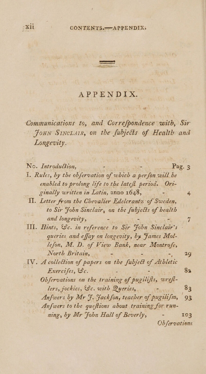 aera) pene Ay, Ia APPENDIX. of Communications to, and Correfpondence with, Sir FoHN SINCLAIR, on the ca of Health ané Longevity. No. Introduction, - : q Pag. 3 1. Rules, by the obfervation of which a per fon will be enabled to prolong life to the lateft period. Orz- ginally written in Latin, anno 16438, 4 =. 4. II. Letter from the Chevalier Edelcrantz of Sweden, to Sir “fohn Sinclair, an the fubjects of neglth and congas) : = = 7 Ill. Aznts, 8c. in reference fe Ser Fobn Sinclair's guertes and effay on longevity, by Fames Mot- lefon, M. D. of View Bank, near Montrofe, North Britain, ~ 29 IV. A collection of papers on the fubjel of de biatic Exercifes, Sc. 3 - 82 Obfervations om the training of pugilifis, wreft- lers, jockies, 8c. with Dueries, . 83 Anfwers by Mr F. Fackfon, teacher of pugili fi, ‘9 2 Anfwers tothe quefttons about training for run- ning, by Mr Fohn Hall of Beverly, ~ 103 Ob fervations