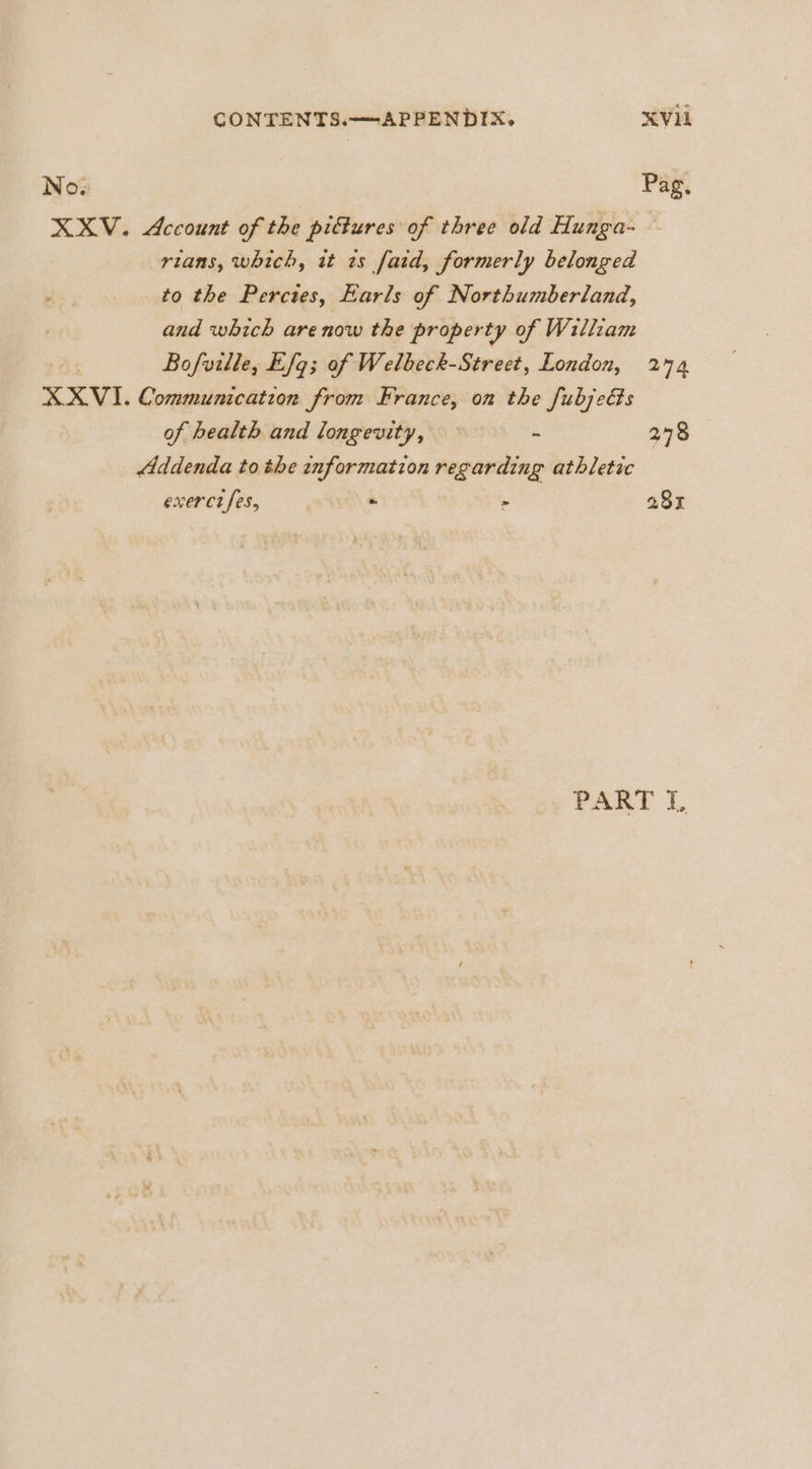 No. Pag, XXV. Account of the piftures of three old Hunga-— rians, which, it ts fatd, formerly belonged to the Perctes, Earls of Northumberland, and which are now the property of William . Bofville, Efq; of Welbeck-Street, London, 274 XXVI. Communication from France, on the fubjeGs of health and longevity, - 278 Addenda to the information regarding athletic exerct fes, - &gt; 281