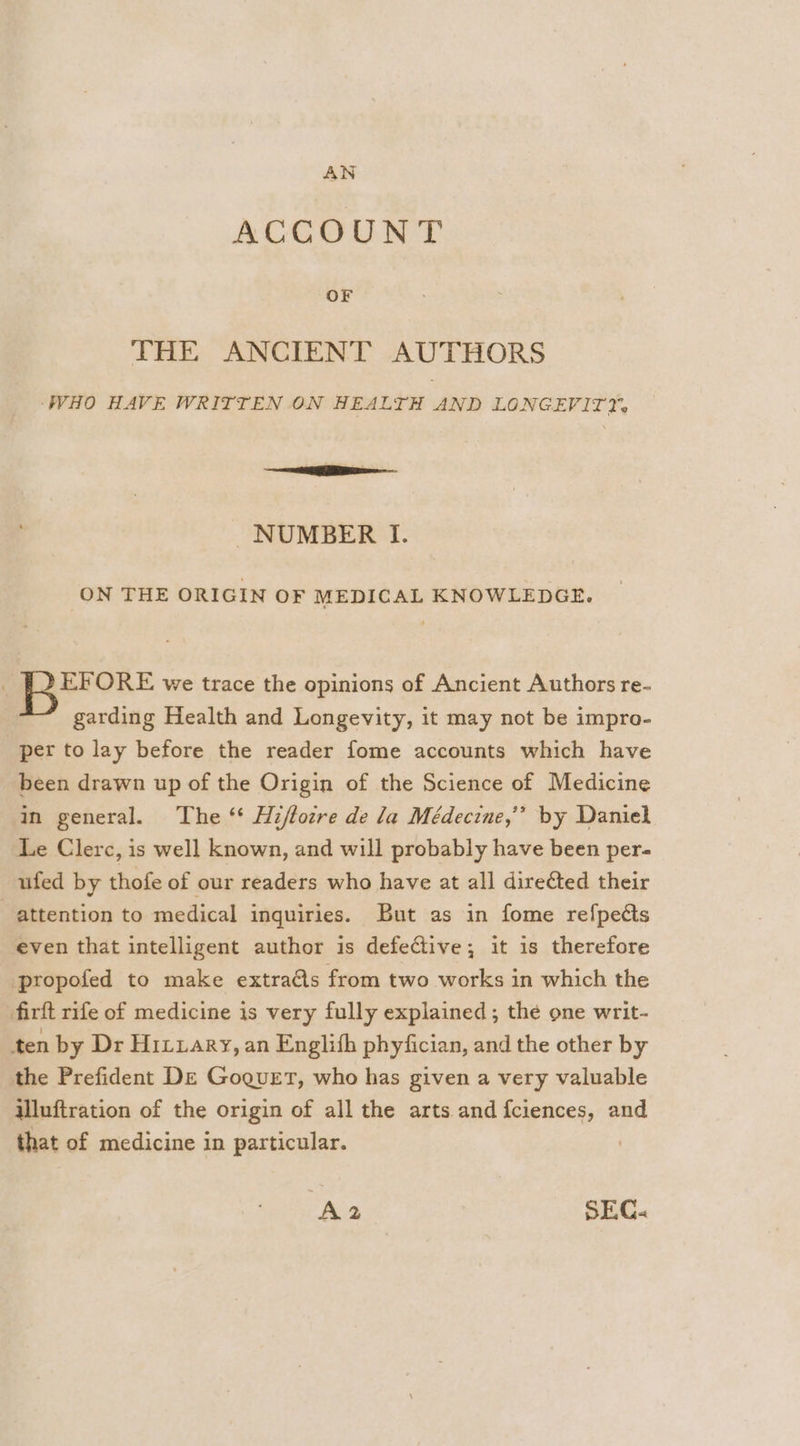 AN ACCOUNT OF THE ANCIENT AUTHORS ‘WHO HAVE WRITTEN ON HEALTH AND LONGEVIT2% re NUMBER I. ON THE ORIGIN OF MEDICAL KNOWLEDGE. ‘ BEFORE we trace the opinions of Ancient Authors re- garding Health and Longevity, it may not be impro- pert to lay before the reader fome accounts which have been drawn up of the Origin of the Science of Medicine in general. The ‘* Hiftocre de la Médecine,’’ by Daniel Le Clerc, is well known, and will probably have been per- ufed by thofe of our readers who have at all direGted their attention to medical inquiries. But as in fome refpeéts even that intelligent author is defective; it is therefore propofed to make extra@s from two works in which the firft rife of medicine is very fully explained; the one writ- ten by Dr Hitxary, an Englith phyfician, and the other by the Prefident De Goguet, who has given a very valuable illuftration of the origin of all the arts and fciences, and that of medicine in particular. A2 SEC.