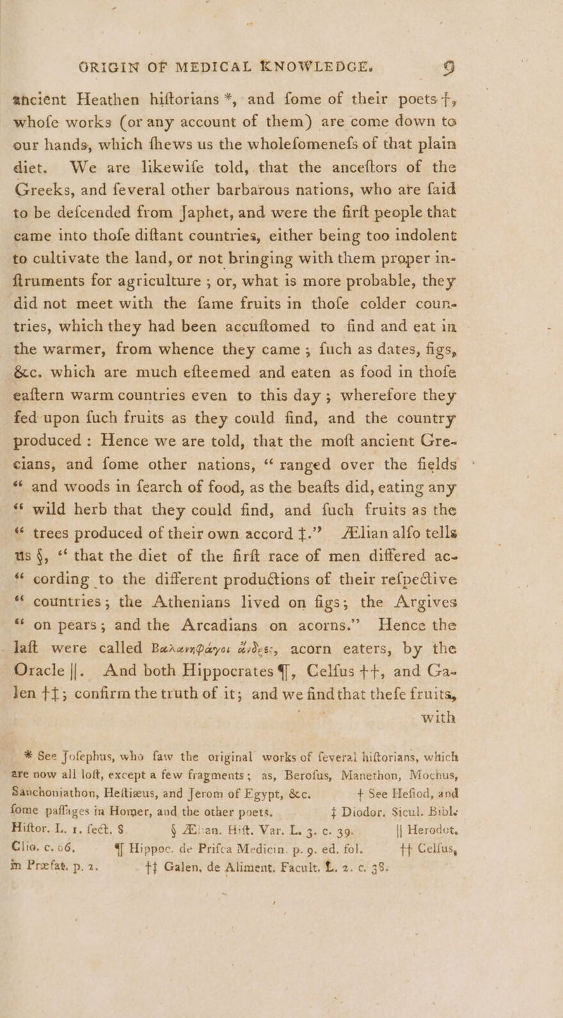 ancient Heathen hiftorians *, and fome of their poets +f, whofe works (or any account of them) are come down to our hands, which fhews us the wholefomenefs of that plain diet. We are likewife told, that the anceftors of the Greeks, and feveral other barbarous nations, who are faid to be defcended from Japhet, and were the firft people that came into thofe diftant countries, either being too indolent to cultivate the land, or not bringing with them proper in- ftruments for agriculture ; or, what is more probable, they did not meet with the fame fruits in thofe colder coun- tries, which they had been aceuftomed to find and eat in the warmer, from whence they came ; {uch as dates, figs, &amp;c. which are much efteemed and eaten as food in thofe eaftern warm countries even to this day; wherefore they fed upon fuch fruits as they could find, and the country produced : Hence we are told, that the moft ancient Gre- cians, and fome other nations, “ ranged over the fields ** and woods in fearch of food, as the beafts did, eating any ** wild herb that they could find, and fuch fruits as the ‘* trees produced of their own accord ¢.” Aélian alfo tells us §, ‘‘ that the diet of the firft race of men differed ac- * cording to the different productions of their refpeCive ** countries; the Athenians lived on figs ; the Argives ** on pears; and the Arcadians on acorns.” Hence the daft were called Barampaya avdve:, acorn eaters, by the Oracle ||. And both Hippocrates, Celfus ++, and Ga- Jen ¢{; confirm the truth of it; and we findthat thefe fruits, Vise with * See Jofephus, who faw the original works of feveral hiftorians, which are now all loft, except a few fragments; as, Berofus, Manethon, Mochus, Sanchoniathon, Heftieus, and Jerom of Egypt, &amp;c. + See Hefiod, and fome paffages in Homer, aud the other poets. ¢ Diodor. Sicul. Bibl. Hiftor. L. 1. fect. $ § Zilian. Hift. Var. L. 3, c. 39 || Herodet, Clio. c. 66, | Hippoc. de Prifca Medicin. p. g. ed. fol. t+ Celfus, in Prefat. p. 2. tt Galen, de Aliment. Facult, L. 2. ¢, 38.