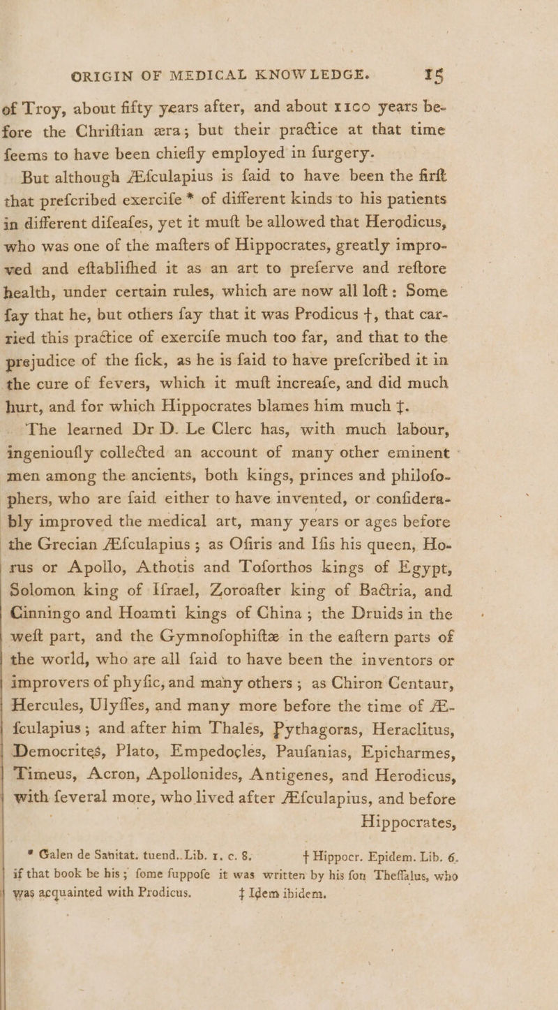 of Troy, about fifty years after, and about r1c0 years be- fore the Chriftian zra; but their practice at that time feems to have been chiefly employed in furgery. But although AMfculapius is faid to have been the firft that prefcribed exercife * of different kinds to his patients in different difeafes, yet it muft be allowed that Herodicus, who was one of the mafters of Hippocrates, greatly impro- ved and eftablifhed it as an art to preferve and reftore health, under certain rules, which are now all loft: Some © fay that he, but others fay that it was Prodicus +, that car- ried this practice of exercife much too far, and that to the prejudice of the fick, as he is faid to have prefcribed it in the cure of fevers, which it muft increafe, and did much hurt, and for which Hippocrates blames him much f. The learned Dr D. Le Clerc has, with much labour, ingenioufly collected an account of many other eminent — men among the ancients, both kings, princes and philofo- phers, who are faid either to have invented, or confidera- bly improved the medical art, many years or ages before the Grecian Ai{culapius ; as Ofiris and Ifis his queen, Ho- rus or Apollo, Athotis and Toforthos kings of Egypt, Solomon king of Ifrael, Zoroafter king of Baétria, and Cinningo and Hoamti kings of China; the Druids in the weit part, and the Gymnofophifte in the eaftern parts of the world, who are all faid to have been the inventors or improvers of phyfic, and many others ; as Chiron Centaur, Hercules, Ulyfles, and many more before the time of /E- | feulapius; and after him Thales, Pythagoras, Heraclitus, | Democrites, Plato, Empedogles, Paufanias, Epicharmes, | Timeus, Acron, Apollonides, Antigenes, and Herodicus, | with feveral more, who lived after AZ{culapius, and before Hippocrates, * Galen de Sanitat. tuend.. Lib. 1. c. 8, ¢ Hippocr. Epidem. Lib. 6. if that book be his; fome fuppofe it was written by his fon Theffalus, who was acquainted with Prodicus. t Idem ibidem,