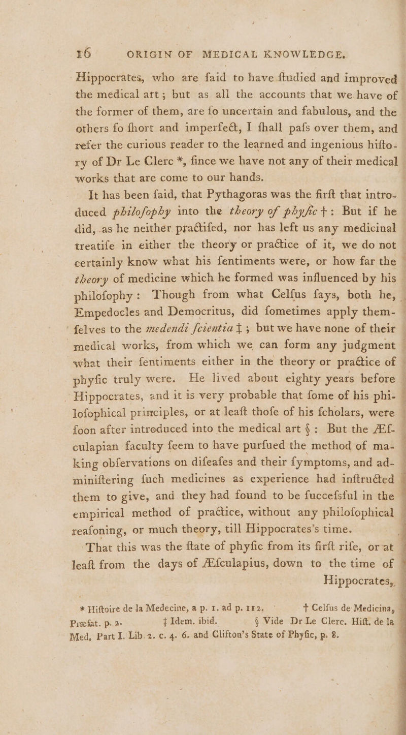 Hippocrates, who are faid to have ftudied and improved the former of them, are fo uncertain and fabulous, and the others fo fhort and imperfeé&amp;, I fhall pafs over them, and works that are come to our hands. It has been faid, that Pythagoras was the firft that intro- certainly know what his fentiments were, or how far the what their fentiments either in the theory or praétice of phyfic truly were. He lived about eighty years before - Hippocrates, and it is very probable that fome of his phi- reafoning, or much theory, till Hippocrates’s time. Hippocrates, * Piftoire de la Medecine, ap. 1.adp.112. © + Celfus de Medicina, Prechat. p. ¢ Idem. ibid. § Vide Dr Le Clerc. Hift. dela — Med, Part I. Lib.2. c. 4. 6. and Clifton’s State of Phyfic, p. 8.