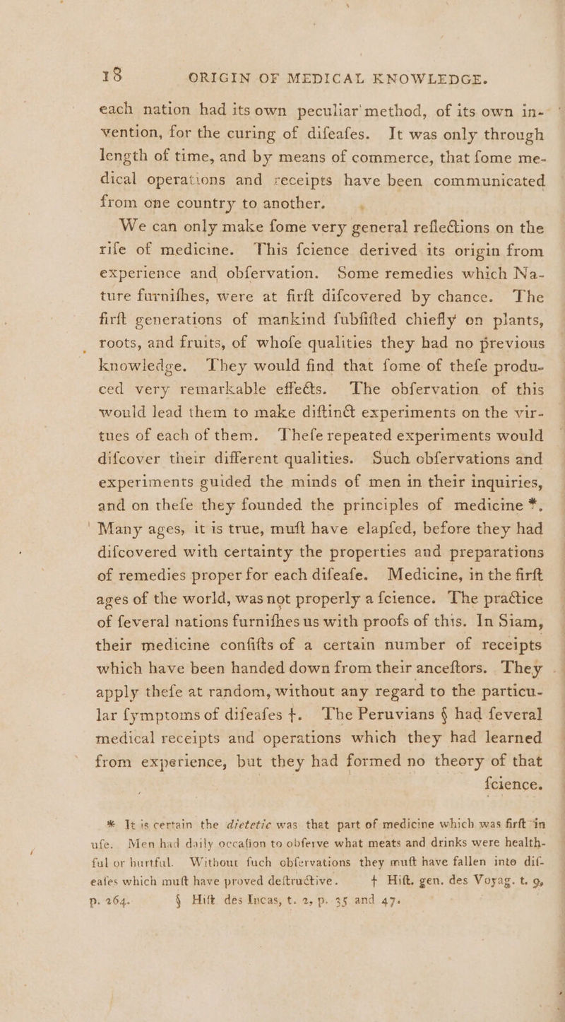 each nation had itsown peculiar’ method, of its own in- vention, for the curing of difeafes. It was only through length of time, and by means of commerce, that fome me- dical operations and receipts have been communicated from one country to another. We can only make fome very general reflections on the rife of medicine. This fcience derived its origin from experience and obfervation. Some remedies which Na- ture furnifhes, were at firft difcovered by chance. The firft generations of mankind fubfitted chiefly on plants, roots, and fruits, of whofe qualities they had no previous knowledge. They would find that fome of thefe produ- ced very remarkable effeéts. The obfervation of this would lead them to make diftin@ experiments on the vir- tues of each of them. Thefe repeated experiments would difcover their different qualities. Such obfervations and experiments guided the minds of men in their inquiries, and on thefe they founded the principles of medicine *. Many ages, it is true, muft have elapfed, before they had difcovered with certainty the properties and preparations of remedies proper for each difeafe. Medicine, in the firft ages of the world, was not properly a fcience. The practice of feveral] nations furnifhes us with proofs of this. In Siam, their medicine confifts of a certain number of receipts which have been handed down from their anceftors. They — apply thefe at random, without any regard to the particu- lar {ymptoms of difeafes +. The Peruvians § had feveral medical receipts and operations which they had learned from experience, but they had formed no theory of that {cience. * It is certain the dvetetic was that part of medicine which was firft “in ufe. Men had daily occation to obferve what meats and drinks were health- ful or burtful. Without fuch obfervations they muft have fallen inte dif- eafes which mult have proved deftructive. + Hift. gen. des Voyag. t. g, p. 264. § Hitt. des Incas, t. 2, p. 35 and 47.