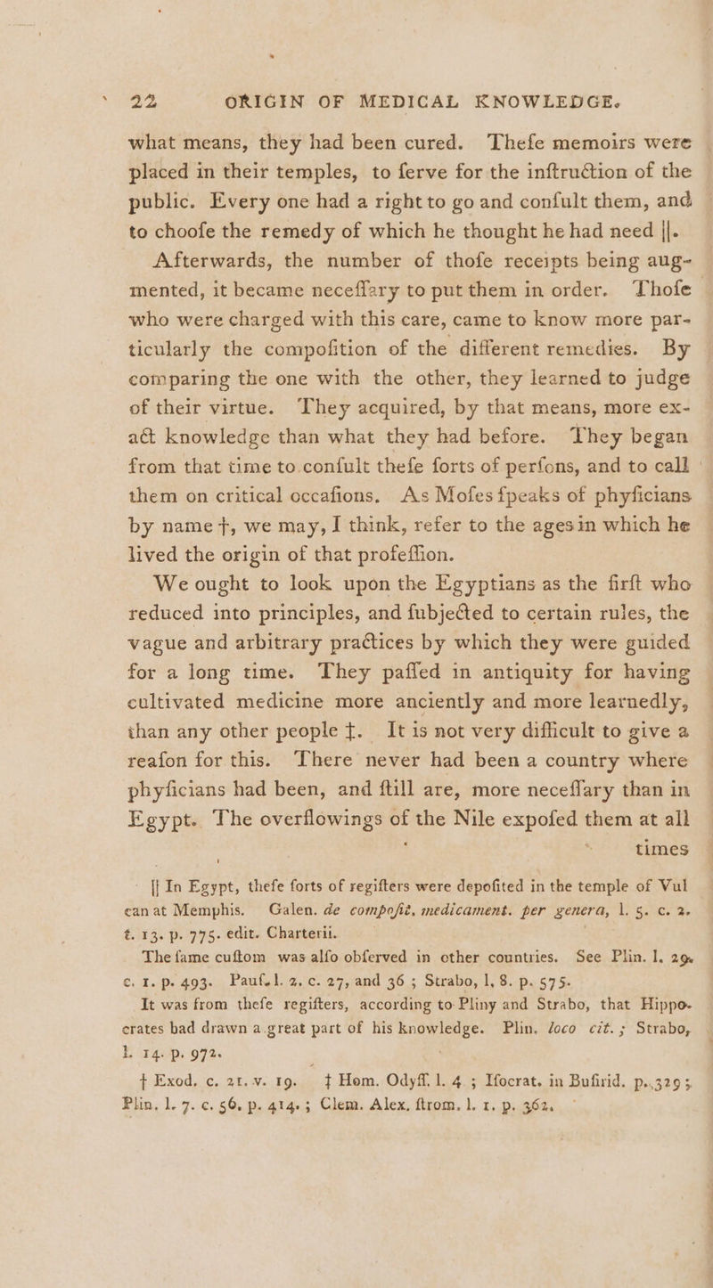 what means, they had been cured. Thefe memoirs were placed in their temples, to ferve for the inftruction of the public. Every one had a right to go and confult them, and to choofe the remedy of which he thought he had need ||. Afterwards, the number of thofe receipts being aug~ mented, it became neceflary to put them in order. Thofe who were charged with this care, came to know more par- ticularly the compofition of the different remedies. By comparing the one with the other, they learned to judge of their virtue. They acquired, by that means, more ex- act knowledge than what they had before. They began from that time to confult thefe forts of perfons, and to call | them on critical occafions. As Mofesfpeaks of phyficians by name +, we may, I think, refer to the agesin which he lived the origin of that profeffion. We ought to look upon the Egyptians as the firft who reduced into principles, and fubjected to certain rules, the vague and arbitrary practices by which they were guided for a long time. They paffed in antiquity for having cultivated medicine more anciently and more learnedly, than any other people ¢. It is not very difficult to give a reafon for this. There never had been a country where phyficians had been, and ftill are, more neceffary than in Egypt. The overflowings of the Nile expofed them at all times [| In Egypt, thefe forts of regifters were depofited in the temple of Vul canat Memphis. Galen. de compofit, medicament. per genera, 1. 5. Cc. 2- t. 13. p. 775. edit. Charteril. The fame cuftom was alfo obferved in other countries. See Plin. 1. 29 ¢. I. p. 493. Paufsl.2.c. 27, and 36 ; Strabo, 1, 8. p. 575. It was from thefe regifters, according to Pliny and Strabo, that Hippo- erates bad drawn a.great part of his knowledge. Plin. doco cit. ; Strabo, BE 14.-p. 972. + Exod. c. 2t.v. 19. $ Hom. Odyff.l. 4. ; Ifocrat. in Bufirid. p..329 3