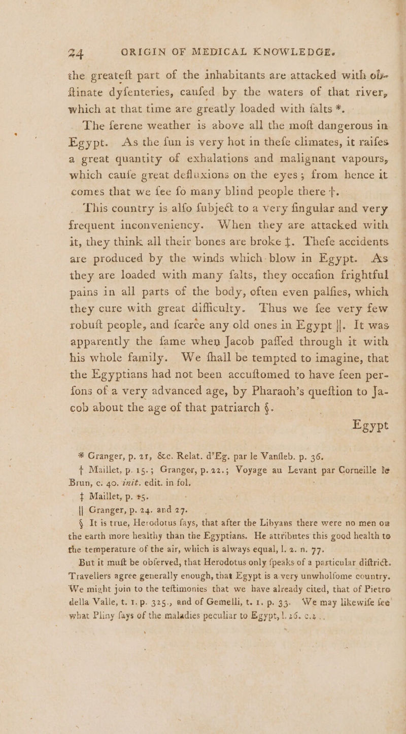 the greateft part of the inhabitants are attacked with ob- flinate dyfenteries, caufed by the waters of that river, which at that time are greatly loaded with falts *. The ferene weather 1s above all the moft dangerous in Egypt. As the fun is very hot in thefe climates, it raifes a great quantity of exhalations and malignant vapours, which caufe great defluxions on the eyes; from hence it comes that we fee fo many blind people there }. This country is alfo fubject to a very fingular and very frequent inconveniency. When they are attacked with it, they think all their bones are broke {. Thefe accidents are produced by the winds which blow in Egypt. As they are loaded with many falts, they occafion frightful pains in all parts of the body, often even palfies, which they cure with great difficulty. Thus we fee very few robuft people, and fcarce any old ones in Egypt ||. It was apparently the fame when Jacob pafled through it with his whole family. We fhall be tempted to imagine, that the Egyptians had not been accuftomed to have feen per- fons of a very advanced age, by Pharaoh’s queftion to Ja- cob about the age of that patriarch §. Egypt * Granger, p. 21, &amp;c. Relat. d’Eg. par le Vanfleb. p. 36. { Maillet, p.15.; Granger, p.22.; Woyage au Levant ee Corneille te Brun, c. 40. éait. edit. in fol. ¢ Maillet, p. #5. {| Granger, p. 24. and 27. § It is true, Herodotus fays, that after the Libyans there were no men o@ the earth more healthy than the Egyptians. He attributes this good health te the temperature of the air, which is always equal, |. 2. n. 77. But it muft be obferved, that Herodotus only fpeaks of a particular diftrict. Travellers agree generally enough, that Egypt is a very unwholfome country. We might join to the teftimonies that we have already cited, that of Pietre della Valle, t. 1. p. 325., and of Gemelli, t. 1. p. 33. We may likewife fee what Pliny fays of the maladies peculiar to Egypt, |. 26. c.2.. ’