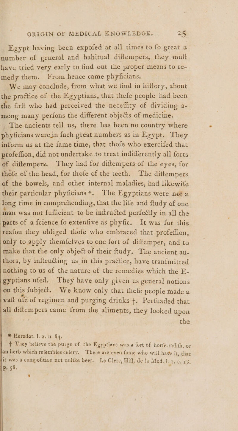 Egypt having been expofed at all times to fo great a number of general and habitual diftempers, they mutt have tried very early to find out the proper means to re- medy them. From hence came phyficians. _ We may conclude, from what we find in hiftory, about the practice of the Egyptians, that thefe people had been the firft who had perceived the neceflity of dividing a- mong many perfons the different objects of medicine. _. The ancients tell us, there has been no country where phyficians werein fuch great numbers asin Egypt. They inform us at the fame time, that thofe who exercifed that profeffion, did not undertake to treat indifferently all forts of diftempers. They had for diftempers-of the eyes, for thofe of the head, for thofe of the teeth. The diftempers of the bowels, and other internal maladies, had likewife their particular phyficians *. The Egyptians were not a long time in comprehending, that the life and ftudy of one 2, was not fufficient to be inftructed perfectly in all the parts of a fcience fo extenfive as phyfic. It was for this reafon they obliged thofe who embraced that profeffion, only to apply themfelves to one fort of diftemper, and to make that the only object of their ftudy. The ancient au- thors, by inftruGing us in this practice, have tranfmitted nothing to us of the nature of the remedies which the E- gyptians ufed. They have only given us general notions on this fubject. We know only that thefe people made a ivatt ule of regimen and purging drinks +. Perfuaded that all diftempers came from the aliments, they looked upoa the * Herodot. 1. 2. n. $4. ¢ They believe the purge of the Egyptians was a fort of horfe-radith, or jan herb which refembles celery. There are even fome who will have it, that jit was a compofition not unlike beer. Le Clerc, Hitt. de la Med. 1. 1. 6. 23.