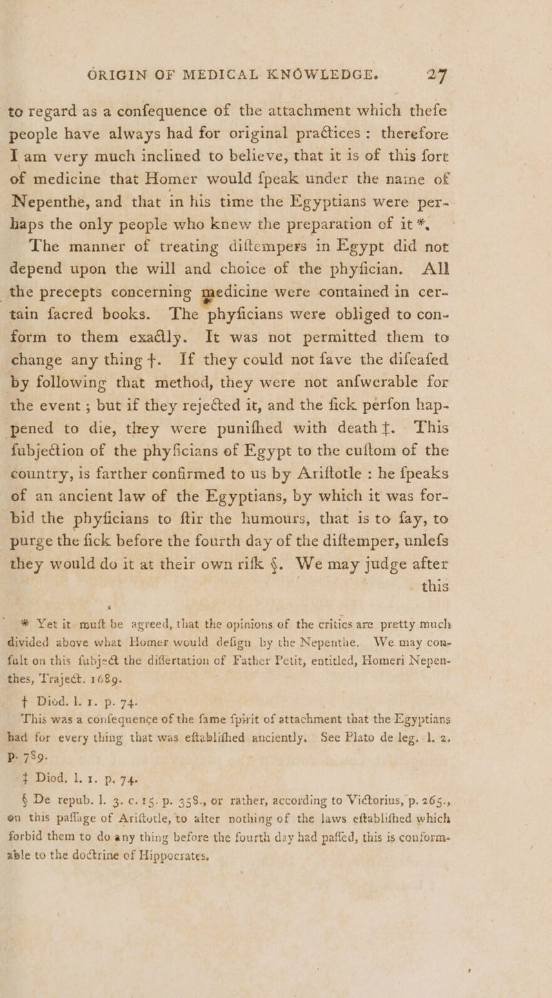 to regard as a confequence of the attachment which thefe people have always had for original practices: therefore 1 am very much inclined to believe, that it is of this fort of medicine that Homer would fpeak under the naine of Nepenthe, and that in his time the Egyptians were per- haps the only people who knew the preparation of it *, The manner of treating diftempers in Egypt did not depend upon the will and choice of the phyfician. All the precepts concerning ipedicine were contained in cer- tain facred books. The phyficians were obliged to con- form to them exadlly. It was not permitted them to change any thing +. If they could not fave the difeafed by following that method, they were not anfwerable for the event ; but if they rejected it, and the fick perfon hap- pened to die, they were punifhed with death}. This fubjection of the phyficians of Egypt to the cuftom of the country, is farther confirmed to us by Ariftotle : he {peaks of an ancient law of the Egyptians, by which it was for- bid the phyficians to ftir the humours, that is to fay, to purge the fick before the fourth day of the diftemper, unlefs they would do it at their own rifk §. We may judge after : : . this * Yet it muft be agreed, that the opinions of the critics are pretty much divided above what Homer would defign by the Nepenthe. We may con- fult on this fubject the diflertation of Father Petit, entitled, Homeri Nepen- thes, Traject. 1689. * Diod. Lr. p. 74. This was a confequence of the fame fpirit of attachment that the Egyptians had for every thing that was eftablifhed anciently. See Plato de leg. 1. 2. Bits -$ Diod. la. p. 74. § De repub. 1. 3. c. 15. p. 358., or rather, according to Victorius, p. 265., on this paflage of Ariftutle, to alter nothing of the laws eftablifhed which forbid them to do any thing before the fourth day had paffed, this is conform. able to the doctrine of Hippocrates.