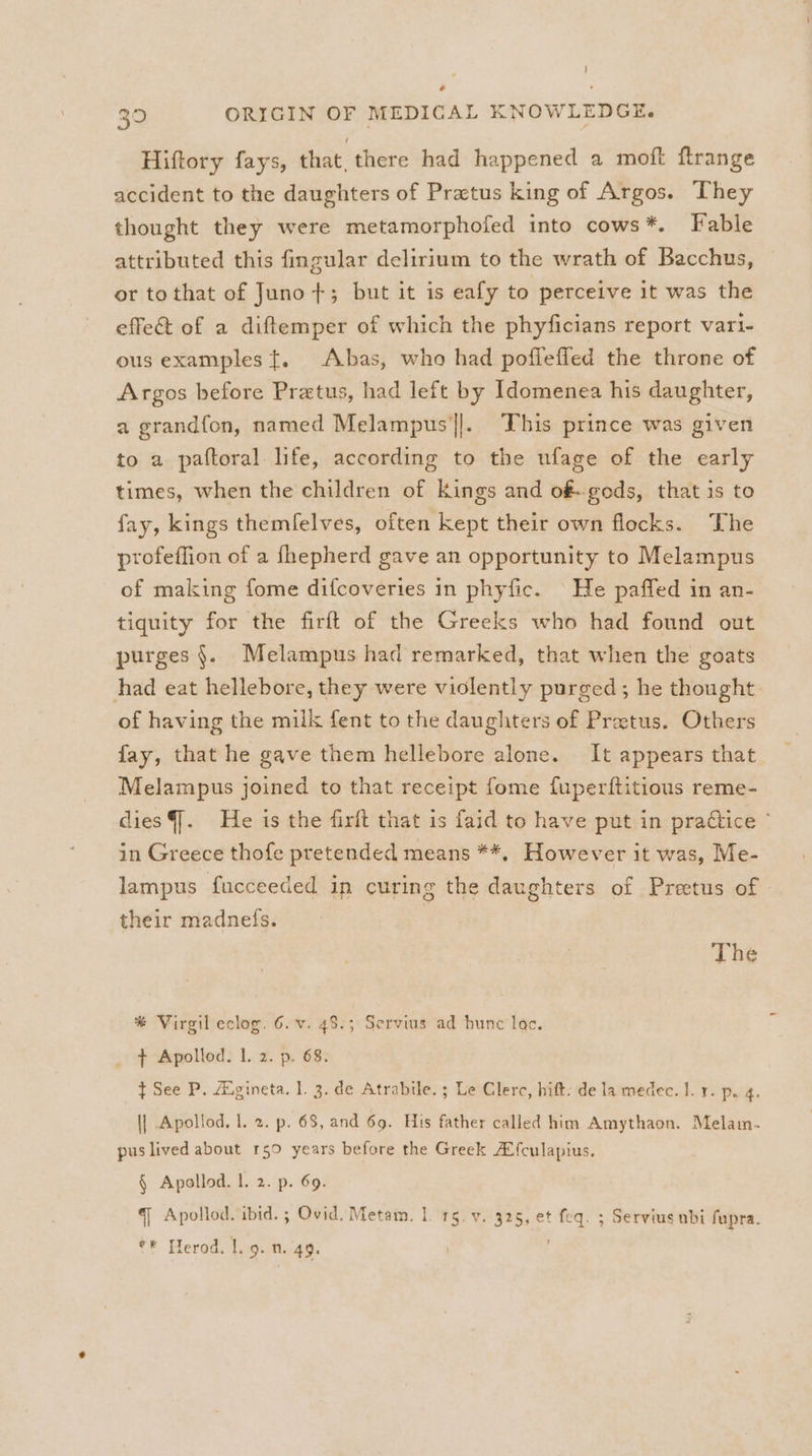 Hiftory fays, that. there had happened a moft ftrange accident to the daughters of Pratus king of Argos. They thought they were metamorphofed into cows*. Fable attributed this fingular delirium to the wrath of Bacchus, or tothat of Juno +; but it is eafy to perceive it was the effe&amp; of a diftemper of which the phyficians report vari- ous examples {. Abas, who had poffefled the throne of Argos before Pratus, had left by Idomenea his daughter, a grandfon, named Melampus'||.. This prince was given to a paftoral life, according to the ufage of the early times, when the children of Kings and o&amp;-gods, that is to fay, kings themfelves, often kept their own flocks. The profeffion of a fhepherd gave an opportunity to Melampus of making fome difcoveries in phyfic. He paffed in an- tiquity for the firft of the Greeks who had found out purges §. Melampus had remarked, that when the goats had eat hellebore, they were violently purged; he thought of having the milk fent to the daughters of Pretus. Others fay, that he gave them hellebore alone. It appears that Melampus joined to that receipt fome fuperftitious reme- diesG. He is the firft that is faid to have put in praétice ~ in Greece thofe pretended means **, However it was, Me- lampus fucceeded in curing the daughters of Prectus of their madnefs. The * Virgil eclog. 6. v. 48.3 Servius ad hune lac. + Apollod. |. 2. p. 68. t See P. Avgineta. 1. 3. de Atrabile. ; Le Clerc, hift: de la medec. I. . p. 4. \| Apollod, 1. 2. p. 68, and 69. His father called him Amythaon. Melamn- pus lived about 150 years before the Greek AX{culapius. § Apollod. I. 2. p. 69. q Apollod. ibid. ; Ovid. Metam. 1. 15. v. 325, et feq. ; Servius ubi fupra.