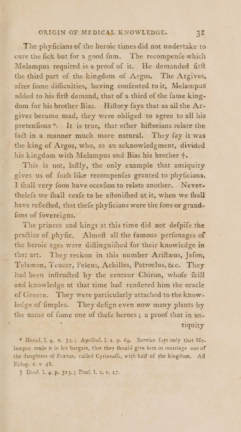 The phyficians of the heroic times did not undertake to cure the fick but for a good fum. The recompenfe which Melampus required is a proof of it. He demanded firft the third part of the kingdom of Argos. The Argives, after fome difficulties, having confented toit, Melampus added to his firft demand, that of a third of the fame king- dom for his brother Bias. Hiftory fays that as all the Ar- gives became mad, they were obliged to agree to all his pretenfions *. It is true, that other hiftorians relate the fac in a manner much more natural. They fay it was the king of Argos, who, as an acknowledgment, divided his kingdom with Melampus and Bias his brother +. This is not, laftly, the only example that antiquity gives us of fuch like recompenfes granted to phyficians, I fhali very foon have occafion to relate another. Never- thelefs we fhall ceafe to be aftonifhed at it, when we fhall have reflected, that thefe parece. were the fons or grand- fons of fovereigns. The princes and kings at this time aia not defpife the practice of phyfic. Almoft all the famous perfonages of the heroic ages were diftinguifhed for their knowledge if that art. Whey reckon in this number Arifteus, Jafon, Telamon, Teucer, Peleus, Achilles, Patroclus, &amp;c. They had been inftruéted by the centaur Chiron, whofe fkili and knowledge at that time had rendered him the oracle of Greece. They were particularly attached to the know- ledge of fimples. They defign even now many plants by the name of fome one of thefe heroes ; a proof that in an- . tiquity * Herod. l. 9. n. 33.3 Apollod. 1.2. p. 69, Servius fays only that Me- lampus made it in his bargain, that they fhould give him in marriage one of the daughters of Pratus, called Cyrianafila, with half of the kingdom. Ad Flog. 6.v 48. * Diod. Lgpe gras Paut. l. apes £7.