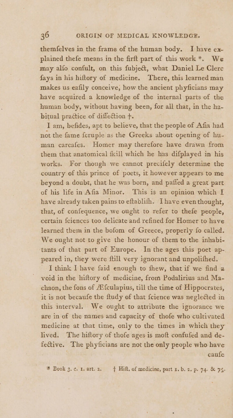 themfelves in the frame of the human body. I have ex- plained thefe means in the firft part of this work *. We may alfo confult, on this fubjeét, what Daniel Le Clerc fays in his hiftory of medicine. There, this learned man makes us eafily conceive, how the ancient phyficians may have acquired a knowledge of the internal parts of the human body, without having been, for all that, in we ha- _ bitual practice of diffetion +. I am, befides, apt to believe, that the people of Afia had not the fame fcruple as the Greeks about opening of hu- man carcafes. Homer may therefore have drawn from them that anatomical fkill which he has difplayed in his works. For though we cannot precifely determine the country of this prince of poets, it however appears to me beyond a doubt, that he was born, and pafled a great part. of his life in Afia Minor. This is an opinion which I have already taken pains to eftablifh. Ihave even thought, that, of confequence, we ought to refer to thefe people, certain fciences too delicate and refined for Homer to have learned them in the bofom of Greece, properly fo called. We ought not to give the honour of them to the inhabi- tants of that part of Europe. In the ages this poet ap-. peared in, they were {till very ignorant and unpolifhed. I think I have faid enough to fhew, that if we find a void in the hiftory of medicine, from Podalirius and Ma- chaon, the fons of /Efculapius, till the time of Hippocrates, it is not becaufe the ftudy of that fcience was neglected in this interval. We ought to attribute the ignorance we are in of the names and capacity of thofe who cultivated medicine at that time, only to the times in which they lived. The hiftory of thofe ages is moft confufed and de- feGive. The phyficians are not the only people who have caufe * Book 3. ¢. 1. art. 2. t Hitt, of medicine, part r.b. 2. p. 74. &amp; 35,