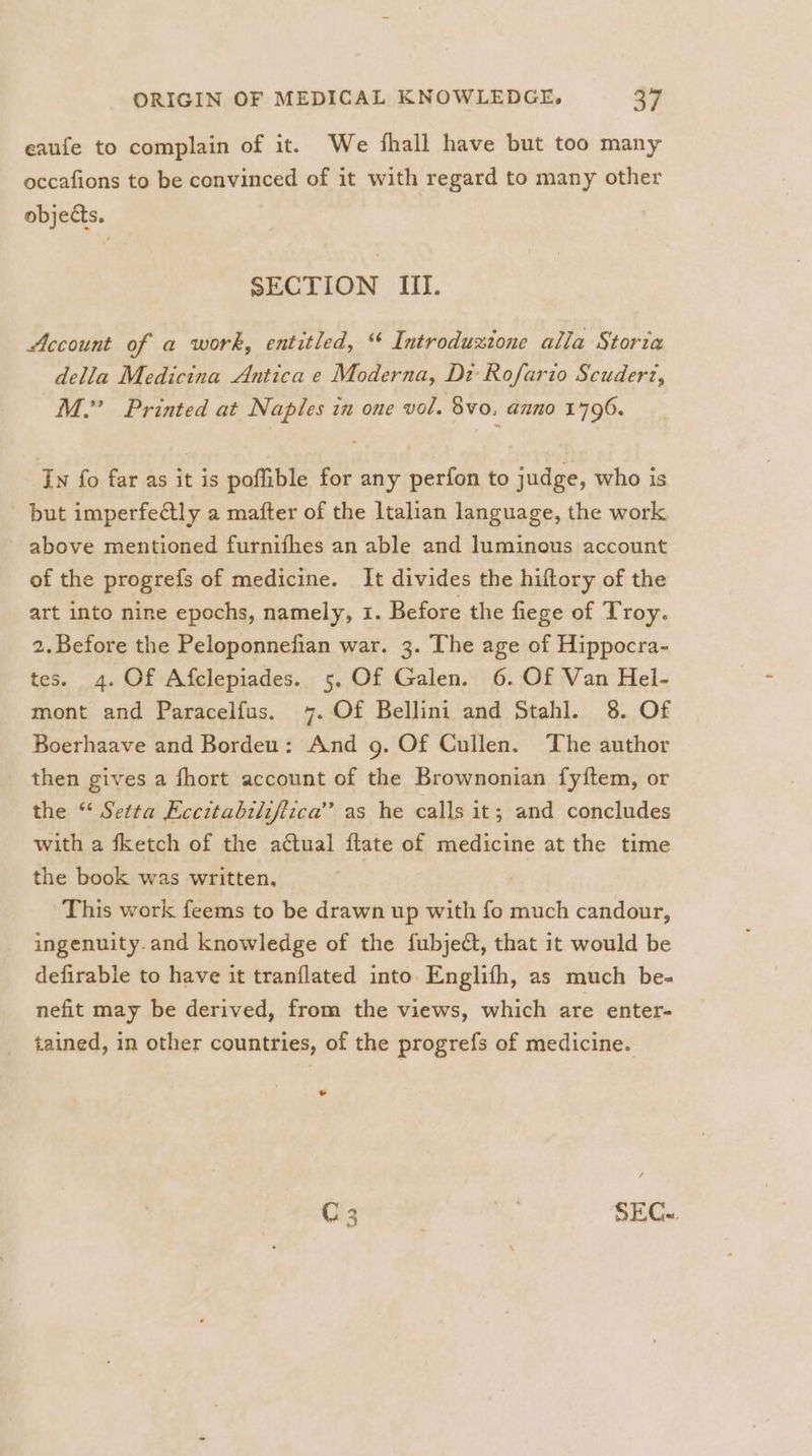 eaufe to complain of it. We fhall have but too many occafions to be convinced of it with regard to many other objects. SECTION III. Account of a work, entitled, “ Introduzione alla Storia della Medicina Antica e Moderna, Di Rofario Scudert, M.” Printed at Naples in one vol. 8vo, anno 1796. In fo far as it is poffible for any perfon to judge, who is but imperfectly a mafter of the ltalian language, the work - above mentioned furnifhes an able and luminous account of the progrefs of medicine. It divides the hiftory of the art into nine epochs, namely, 1. Before the fiege of Troy. 2.Before the Peloponnefian war. 3. The age of Hippocra- tes. 4. Of Afclepiades. 5. Of Galen. 6. Of Van Hel- mont and Paracelfus. 7. Of Bellini and Stahl. 8. Of Boerhaave and Bordeu: And g. Of Cullen. The author then gives a fhort account of the Brownonian fyftem, or the “ Setta Eccztabzlifiica’”’ as he calls it; and concludes with a fketch of the actual ftate of medicine at the time the book was written, | This work feems to be drawn up with fo much candour, ingenuity.and knowledge of the fubjedt, that it would be defirable to have it tranflated into Englifh, as much be- nefit may be derived, from the views, which are enter- tained, in other countries, of the progrefs of medicine. * C 3 i SEC..