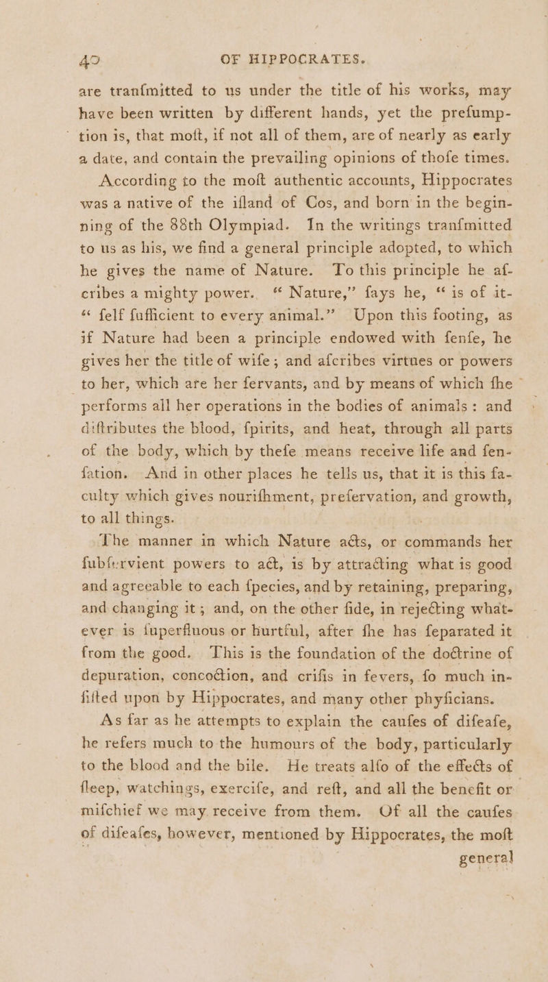 are tran{mitted to us under the title of his works, may have been written by different hands, yet the prefump- ~ tion is, that moft, if not all of them, are of nearly as early a date, and contain the prevailing opinions of thofe times. According to the moft authentic accounts, Hippocrates was a native of the ifland of Cos, and born in the begin- ning of the 88th Olympiad. In the writings tranfmitted to us as his, we find a general principle adopted, to which he gives the name of Nature. To this principle he af- cribes a mighty power. “ Nature,” fays he, ‘ is of it- ‘“ felf fuflicient to every animal.” Upon this footing, as if Nature had been a principle endowed with fenfe, he gives her the title of wife; and afcribes virtues or powers to her, which are her fervants, and by means of which fhe © performs all her operations in the bodies of animals: and diftributes the blood, fpirits, and heat, through all parts of the body, which by thefe means receive life and fen- fation. And in other places he tells us, that it is this fa- culty which gives nourifhment, prefervation, and growth, to all things. The manner in which Nature acts, or commands her fubfervient powers to a@, is by attracting what is good and agreeable to each fpecies, and by retaining, preparing, and changing it; and, on the other fide, in rejeCting what- ever is juperfluous or hurtful, after fhe has feparated it from the good. This is the foundation of the doétrine of depuration, concoction, and crifis in fevers, . fo much in- fiited upon by Hippocrates, and many other phyficians. As far as he attempts to explain the canfes of difeafe, he refers much to the humours of the body, particularly to the blood and the bile. He treats alfo of the effects of fleep, watchings, exercife, and reft, and all the benefit or mifchief we may receive from them. Of all the caufes of difeates, however, mentioned by Hippocrates, the moft : general