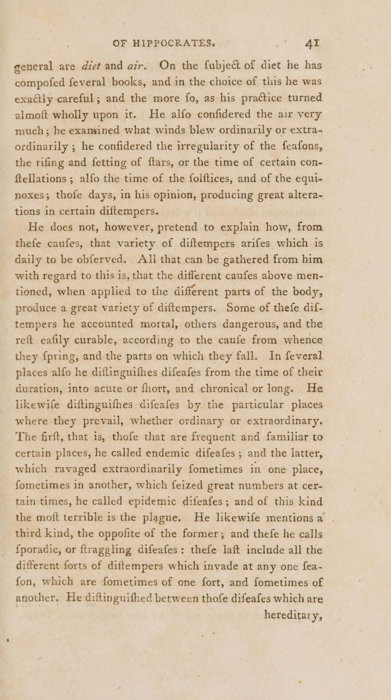 general are diet and air. On the fubject of diet he has compofed feveral books, and in the choice of this he was exactly careful; and the more fo, as his practice turned almoft wholly upon it. He alfo confidered the air very much; he examined what winds blew ordinarily or extra- ordinarily ; he confidered the irregularity of the feafons, the rifing and fetting of flars, or the time of certain con- ftellations ; alfo the time of the folftices, and of the equi- noxes; thofe days, in his opinion, producing great altera- tions in certain diftempers. He does not, however, pretend to explain how, from thefe caufes, that variety of diftempers arifes which is daily to be obferved. All that can be gathered from him | with regard to this is, that the different caufes above men- tioned, when applied to the different parts of the body, produce a great variety of diftempers. Some of thefe dif- tempers he accounted mortal, others dangerous, and the reft eafily curable, according to the caufe from whence they {pring, and the parts on which they fall. In feveral places alfo he diflinguifhes difeafes from the time of their duration, into acute or fhort, and chronical or long. He likewife diftinguifhes difeafes by the particular places where they prevail, whether ordinary or extraordinary. The firft, that 1s, thofe that are frequent and familiar to certain places, he called endemic difeafes ; and the latter, which ravaged extraordinarily fometimes in one place, ‘fometimes in another, which feized great numbers at cer- tain times, he called epidemic difeafes; and of this kind the moft terrible is the plague. He likewife mentionsa . third kind, the oppofite of the former; and thefe he calls {poradic, or ftraggling difeafes: thefe laft include all the different forts of diftempers which invade at any one fea- fon, which are fometimes of one fort, and fometimes of another. He diftinguifhed between thofe difeafes which are | | hereditary,