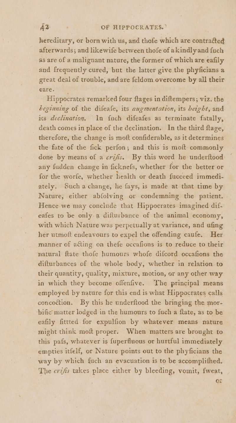 hereditary, or born with us, and thofe which are contracted afterwards; and likewife between thofe of akindlyand fuch as are of a malignant nature, the former of which are eafily and frequently cured, but the latter give the phyficians a great deal of trouble, and are feldom overcome by all their care. | | Hippocrates remarked four ftages in diftempers; viz. the | Leginning of the difeafe, its augmentation, its height, and ts declination. In fuch difeafes as terminate fatally, death comes in place of the declination. In the third flage, therefore, the change is moft confiderable, as it determines the fate of the fick perfon; and this is moft commonly done by means of a cri/is. By this word he underftood any fudden change in ficknefs, whether for the better or for the worfe, whether health or death fucceed immedi- ately. Such a change, he fays, is made at that time by Nature, either abfolving or condemning the patient. Hence we may conclude that Hippocrates imagined dif- eafes to be only a difturbance of the animal economy, with which Nature was perpetually at variance, and ufing her utmoft endeavours to expel the offending caufe. Her manner of acting on thele occafions is to reduce to their natural ftate thofe humours whofe difcord occafions the difturbances of the whole body, whether in relation to their quantity, quality, mixture, motion, or any other way in which they become offenfive. The principal means employed by nature for this end is what Hippocrates calls concoction. By this he underftood the bringing the mor- ‘bific matter lodged in the humours to fuch a flate, as to be eafily fittted for expulfion by whatever means nature might think moft proper. When matters are brought to this pafs, whatever is fuperfluous or hurtful immediately empties itfelf, or Nature points out to the phyficians the way by which {uch an evacuation is to be accomplithed. The crifis takes place either by bleeding, vomit, fweat, | ar