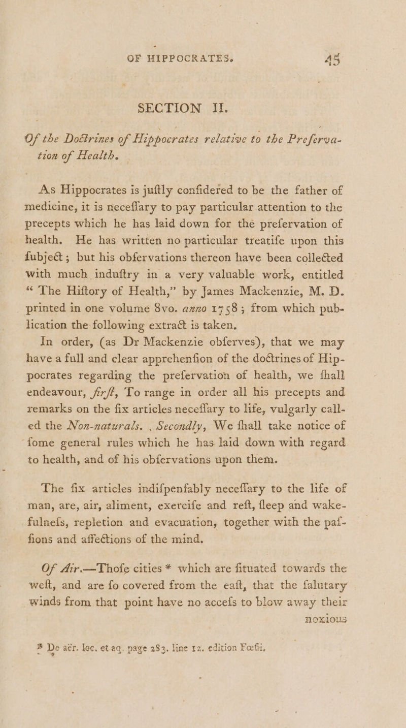 SECTION II. Of the Do&amp;rines of Hippocrates relative to the Preferva- tion of Health. As Hippocrates is juftly confidered to be the father of medicine, it is neceflary to pay particular attention to the precepts which he has laid down for the prefervation of health. He has written no particular treatife upon this fubje&amp; ; but his obfervations thereon have been collected with much induftry in a very valuable work, entitled “The Hiftory of Health,” by James Mackenzie, M. D. printed in one volume 8vo. azzo 1758; from which pub- lication the following extract is taken. In order, (as Dr Mackenzie obferves), that we may have a full and clear apprehenfion of the do¢trines of Hip- pocrates regarding the prefervation of health, we {hall endeavour, firft, To range in order all his precepts and remarks on the fix articles neceflary to life, vulgarly call- ed the Non-naturals. . Secondly, We thall take notice of ‘fome general rules which he has laid down with regard to health, and of his obfervations upon them. The fix articles indifpenfably neceflary to the life of man, are, air, aliment, exercife and reft, fleep and wake- fulnefs, repletion and evacuation, together with the paf- fons and affections of the mind. Of Air.—Thofe cities * which are fituated towards the welt, and are fo covered from the eaft, that the falutary winds from that point have no accefs to blow away their noxious