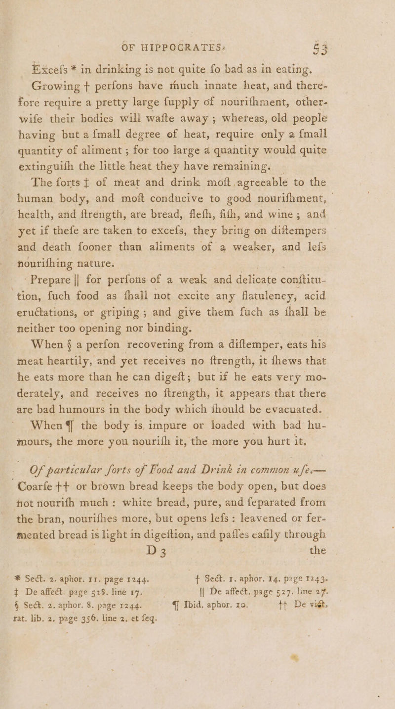 Excefs * in drinking is not quite fo bad as in eating. Growing + perfons have thuch innate heat, and there- fore require a pretty large fupply of nourifhment, other- wife their bodies will waite away ; whereas, old people having but a fmall degree of heat, require only a {mall quantity of aliment ; for too large a quantity would quite extinguifh the little heat they have remaining. The forts { of meat and drink mott, agreeable to the human body, and moft conducive to good nourifhment, health, and {trength, are bread, flefh, fith, and wine; and yet if thefe are taken to excefs, they bring on diftempers and death fooner than aliments of a weaker, and lefs nourifhing nature. ‘Prepare || for perfons of a weak and dilate conftitn- ‘tion, fuch food as fhall not excite any flatuleney, acid eructations, or griping ; and give them fuch as hall be neither too opening nor binding. When { a perfon recovering from a diftemper, eats his meat heartily, and yet receives no ftrength, it fhews that he eats more than he can digeft; but if he eats very mo- derately, and receives no firength, it appears that there are bad humours in the body which thould be evacuated. When §] the body is, impure or loaded with bad hu- mours, the more you nourifh it, the more you hurt it. Of particular forts of Food and Drink in common ufe— Coarfe ++ or brown bread keeps the body open, but does hot nourifh much: white bread, pure, and feparated from the bran, nourifhes more, but opens lefs : leavened or fer- mented bread is light in digeftion, and pafles eafily through D3 the | ® Sect. 2. aphor. rr. page 1244. f Sect. 1. aphor. 14. page 1243. ¢ De affect. page 52S. line 17. | De affect. page 527. line 27. § Sect. 2. aphor. 8. page 12.44. Q Ibid. aphor. zo. ++ De vict, rat. lib. 2, page 356. line 2, et feq.