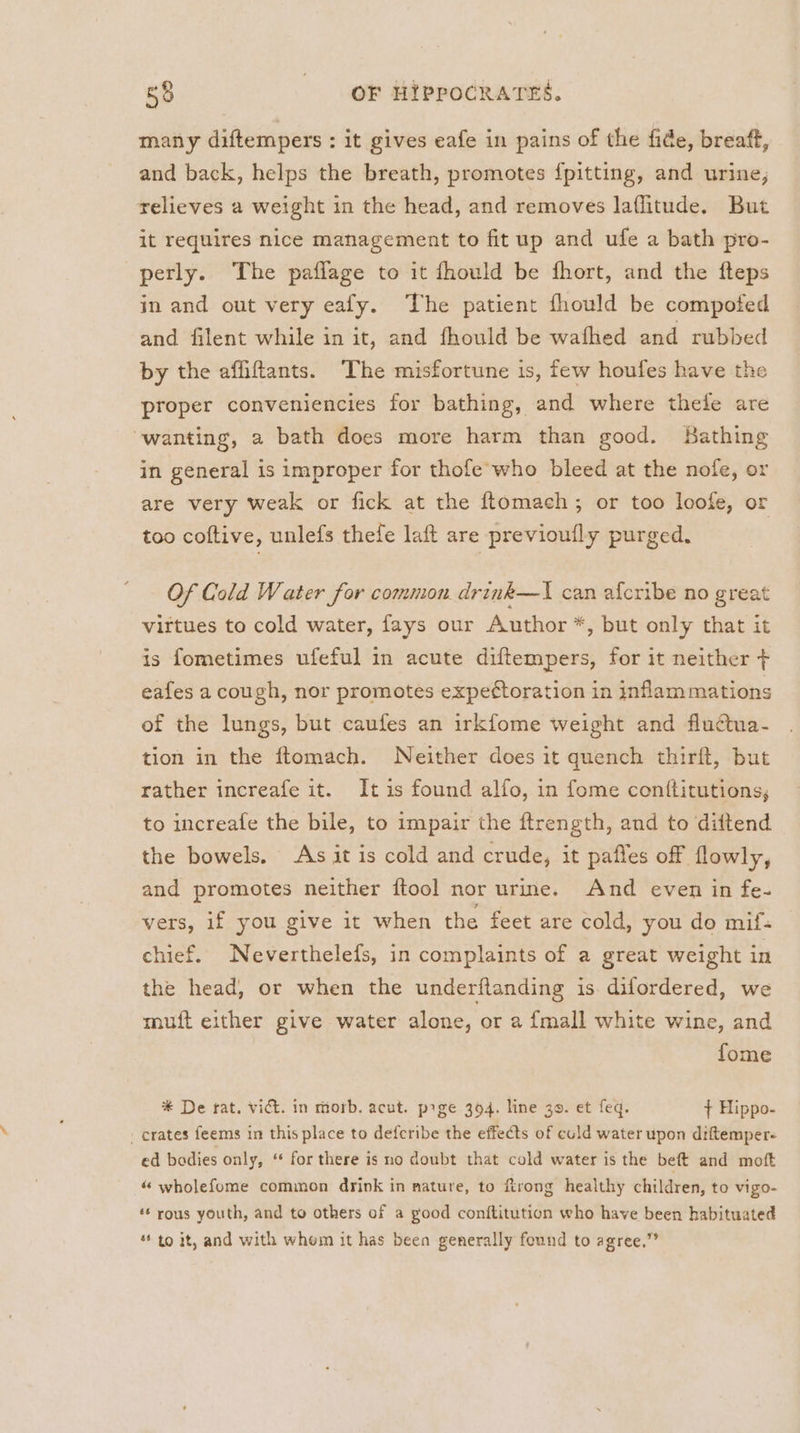 many diftempers : it gives eafe in pains of the fide, breaft, and back, helps the breath, promotes {pitting, and urine; relieves a weight in the head, and removes laflitude. But it requires nice management to fit up and ufe a bath pro- perly. The paflage to it fhould be fhort, and the fteps in and out very eafy. The patient fhould be compotfed and filent while in it, and fhould be wafhed and rubbed by the affiftants. The misfortune is, few houfes have the proper conveniencies for bathing, and where thele are wanting, a bath does more harm than good. Bathing in general is improper for thofe’who bleed at the nofe, or are very weak or fick at the ftomach; or too loofe, or too coftive, unlefs thefe laft are previoufly purged. Of Cold Water for common. drink—I can afcribe no great virtues to cold water, fays our Author *, but only that it is fometimes ufeful in acute diftempers, for it neither + eafes a cough, nor promotes expeétoration in inflammations of the lungs, but caufes an irkfome weight and fluctua- tion in the ftomach. Neither does it quench thirft, but rather increafe it. It is found alfo, in fome conftitutions, to increafe the bile, to impair the ftrength, and to diftend the bowels. As it is cold and crude, it pafles off flowly, and promotes neither ftool nor urme. And even in fe- vers, if you give it when the feet are cold, you de mif- chief. Neverthelefs, in complaints of a great weight in the head, or when the underftanding is difordered, we muft either give water alone, or a {mall white wine, and fome * De rat. vict. in morb. acut. prge 394. line 39. et feq. + Hippo- _ crates feems in this place to defcribe the effects of euld water upon diftemper- ed bodies only, ‘ for there is no doubt that cold water is the beft and moft “ wholefome common drink in nature, to rong healthy children, to vigo- ‘* rous youth, and to others of a good conftitution who have been habituated * to it, and with whem it has been generally found to agree,”